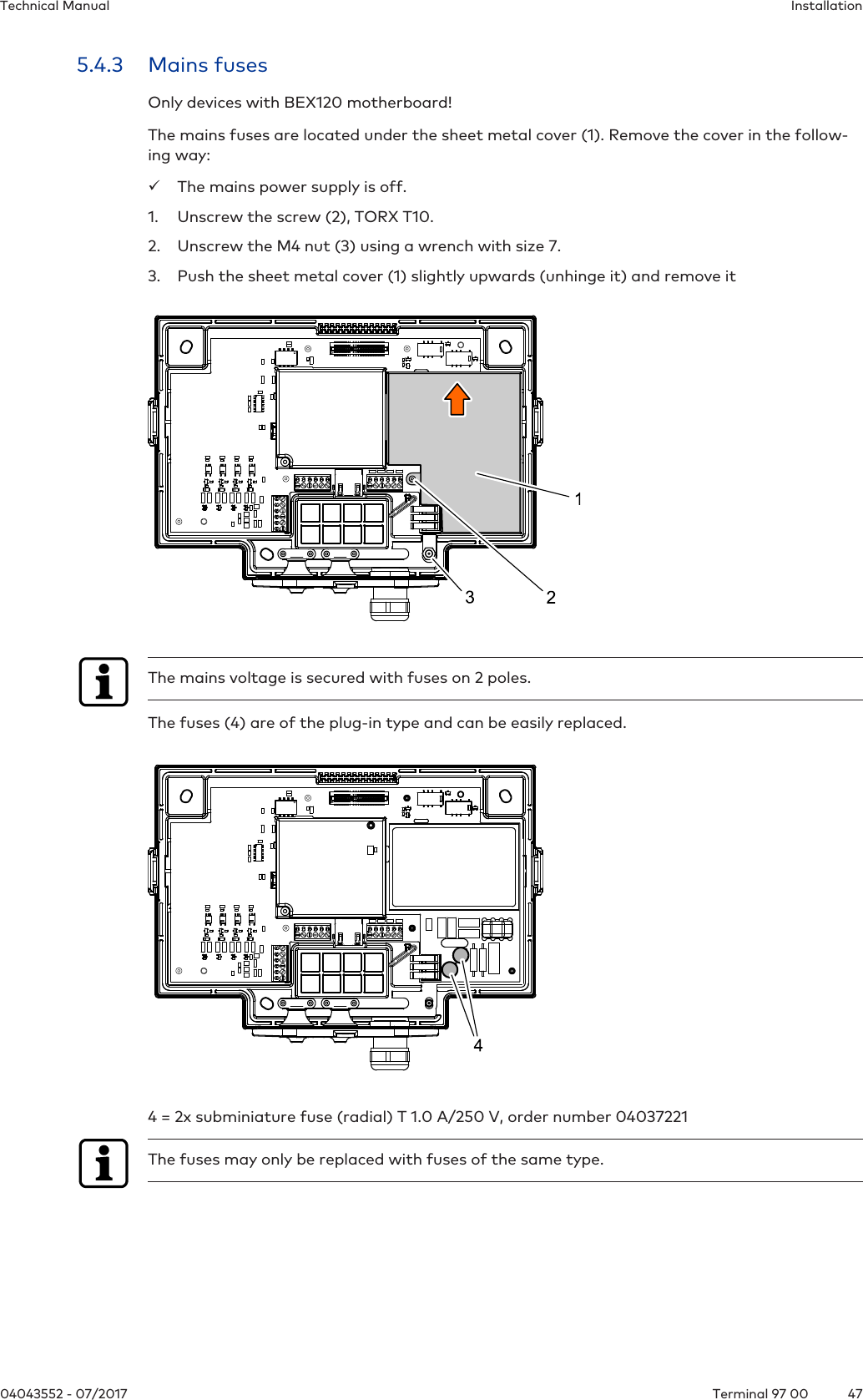InstallationTechnical Manual4704043552 - 07/2017 Terminal 97 005.4.3 Mains fusesOnly devices with BEX120 motherboard!The mains fuses are located under the sheet metal cover (1). Remove the cover in the follow-ing way:üThe mains power supply is off.1. Unscrew the screw (2), TORX T10.2. Unscrew the M4 nut (3) using a wrench with size 7.3. Push the sheet metal cover (1) slightly upwards (unhinge it) and remove itThe mains voltage is secured with fuses on 2 poles.The fuses (4) are of the plug-in type and can be easily replaced.4 = 2x subminiature fuse (radial) T 1.0 A/250 V, order number 04037221The fuses may only be replaced with fuses of the same type.