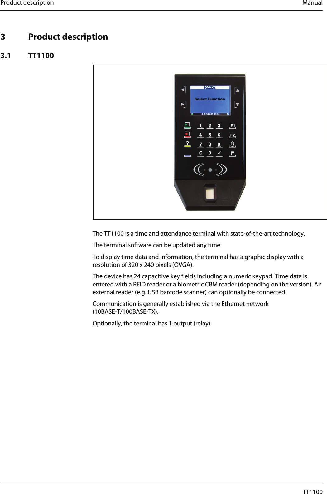 Product description  Manual   3 Product description  3.1 TT1100    The TT1100 is a time and attendance terminal with state-of-the-art technology.  The terminal software can be updated any time. To display time data and information, the terminal has a graphic display with a resolution of 320 x 240 pixels (QVGA). The device has 24 capacitive key fields including a numeric keypad. Time data is entered with a RFID reader or a biometric CBM reader (depending on the version). An external reader (e.g. USB barcode scanner) can optionally be connected. Communication is generally established via the Ethernet network (10BASE-T/100BASE-TX).  Optionally, the terminal has 1 output (relay). 10  04044239 - 08/2013  TT1100 