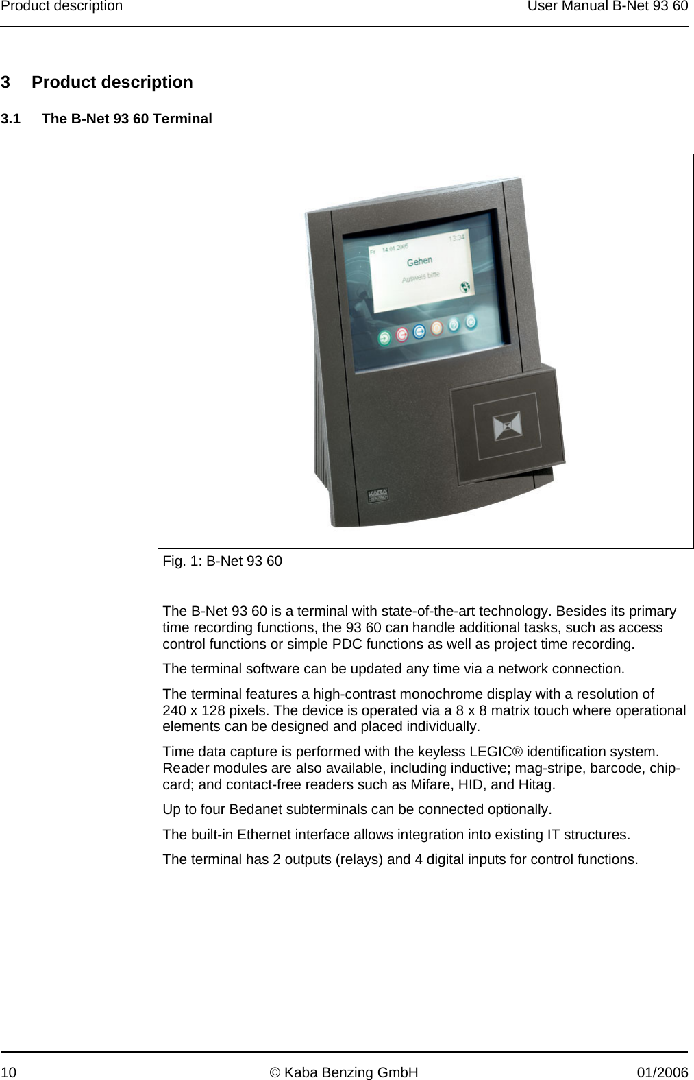 Product description  User Manual B-Net 93 60 10  © Kaba Benzing GmbH  01/2006   3 Product description  3.1  The B-Net 93 60 Terminal     Fig. 1: B-Net 93 60  The B-Net 93 60 is a terminal with state-of-the-art technology. Besides its primary time recording functions, the 93 60 can handle additional tasks, such as access control functions or simple PDC functions as well as project time recording. The terminal software can be updated any time via a network connection. The terminal features a high-contrast monochrome display with a resolution of 240 x 128 pixels. The device is operated via a 8 x 8 matrix touch where operational elements can be designed and placed individually. Time data capture is performed with the keyless LEGIC® identification system. Reader modules are also available, including inductive; mag-stripe, barcode, chip-card; and contact-free readers such as Mifare, HID, and Hitag. Up to four Bedanet subterminals can be connected optionally. The built-in Ethernet interface allows integration into existing IT structures. The terminal has 2 outputs (relays) and 4 digital inputs for control functions. 