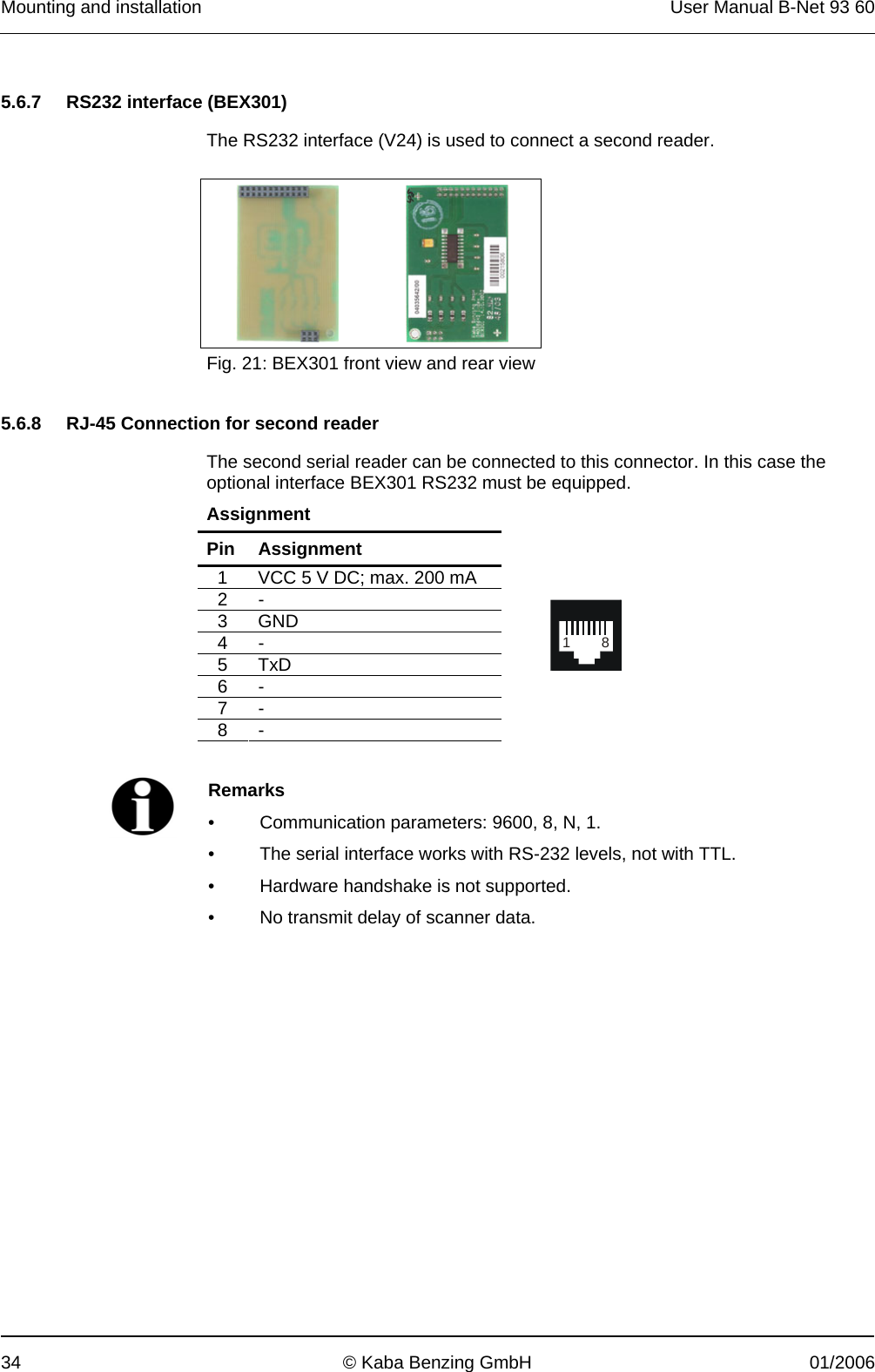 Mounting and installation  User Manual B-Net 93 60 34  © Kaba Benzing GmbH  01/2006   5.6.7  RS232 interface (BEX301)  The RS232 interface (V24) is used to connect a second reader.      Fig. 21: BEX301 front view and rear view   5.6.8  RJ-45 Connection for second reader  The second serial reader can be connected to this connector. In this case the optional interface BEX301 RS232 must be equipped. Assignment Pin Assignment 1  VCC 5 V DC; max. 200 mA 2 - 3 GND 4 - 5 TxD 6 - 7 - 8 -   18    Remarks •  Communication parameters: 9600, 8, N, 1. •  The serial interface works with RS-232 levels, not with TTL. •  Hardware handshake is not supported. •  No transmit delay of scanner data.  