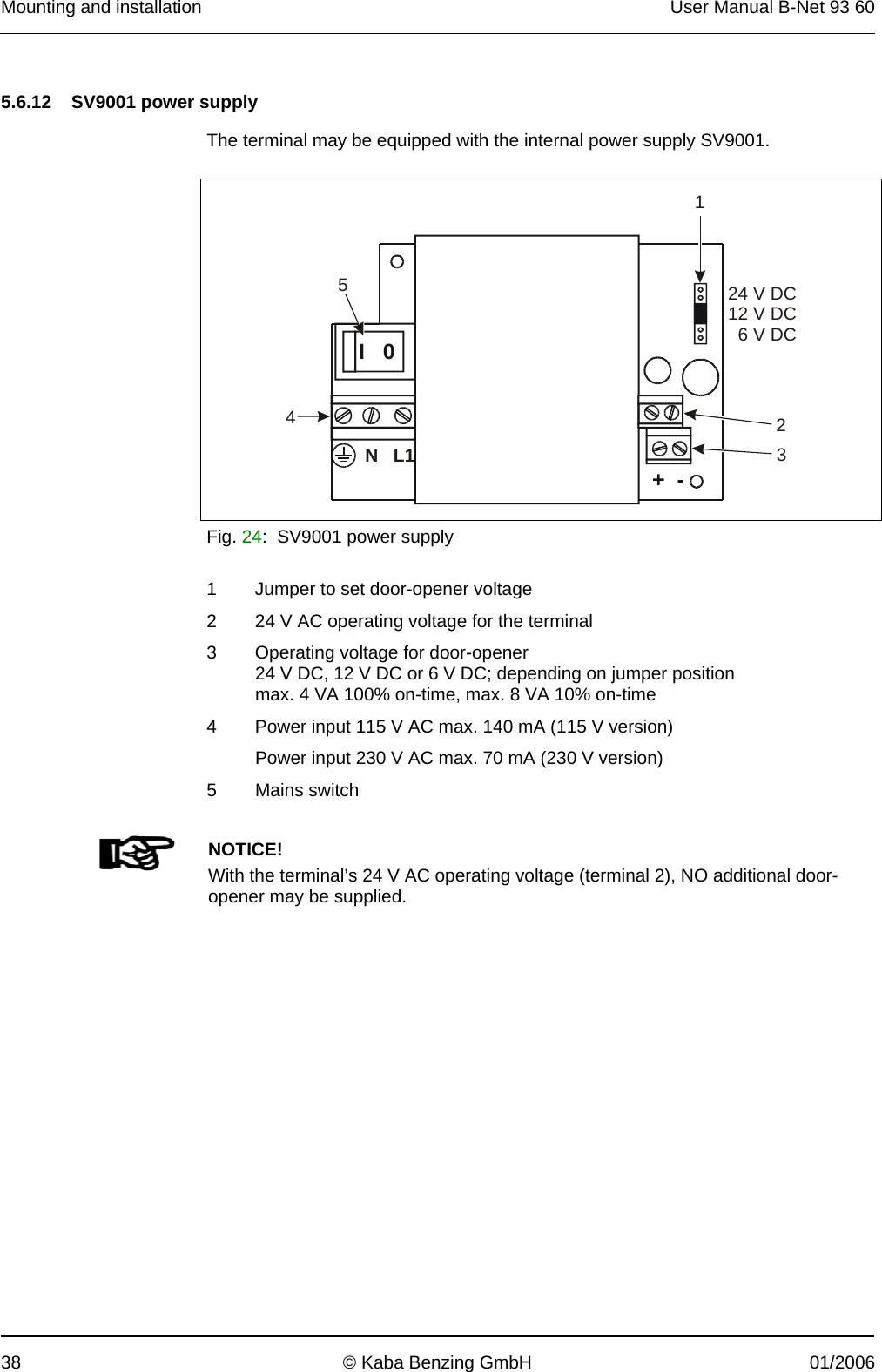 Mounting and installation  User Manual B-Net 93 60 38  © Kaba Benzing GmbH  01/2006   5.6.12   SV9001 power supply  The terminal may be equipped with the internal power supply SV9001.    +  - I   0   NL124 V DC12 V DC6 V DC12345 Fig. 24:  SV9001 power supply  1  Jumper to set door-opener voltage 2  24 V AC operating voltage for the terminal 3  Operating voltage for door-opener 24 V DC, 12 V DC or 6 V DC; depending on jumper position max. 4 VA 100% on-time, max. 8 VA 10% on-time 4  Power input 115 V AC max. 140 mA (115 V version) Power input 230 V AC max. 70 mA (230 V version) 5 Mains switch        NOTICE! With the terminal’s 24 V AC operating voltage (terminal 2), NO additional door-opener may be supplied.  
