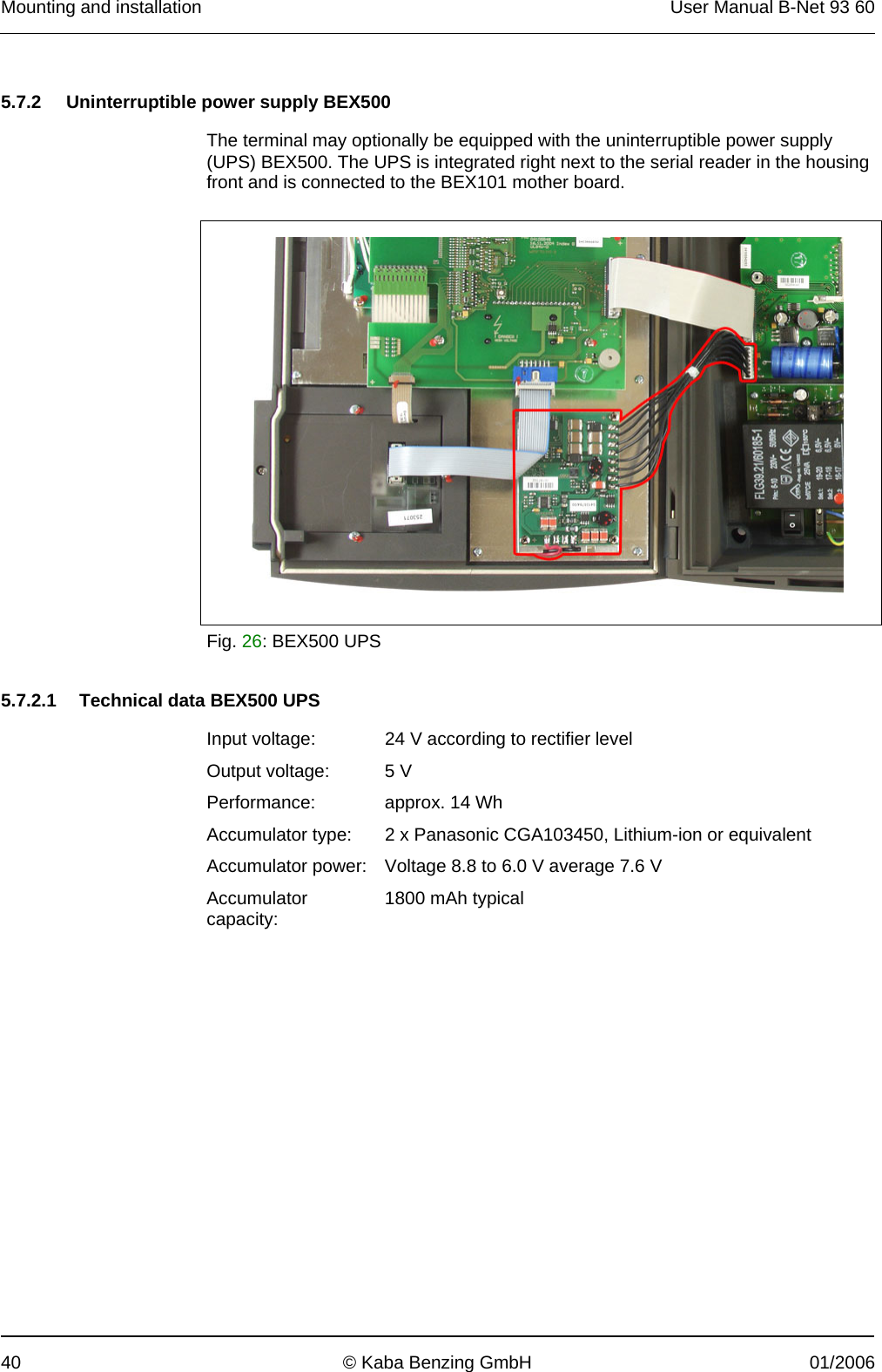 Mounting and installation  User Manual B-Net 93 60 40  © Kaba Benzing GmbH  01/2006   5.7.2  Uninterruptible power supply BEX500  The terminal may optionally be equipped with the uninterruptible power supply (UPS) BEX500. The UPS is integrated right next to the serial reader in the housing front and is connected to the BEX101 mother board.    Fig. 26: BEX500 UPS   5.7.2.1  Technical data BEX500 UPS  Input voltage:  24 V according to rectifier level Output voltage:  5 V Performance:  approx. 14 Wh Accumulator type:  2 x Panasonic CGA103450, Lithium-ion or equivalent Accumulator power:  Voltage 8.8 to 6.0 V average 7.6 V Accumulator capacity:  1800 mAh typical  