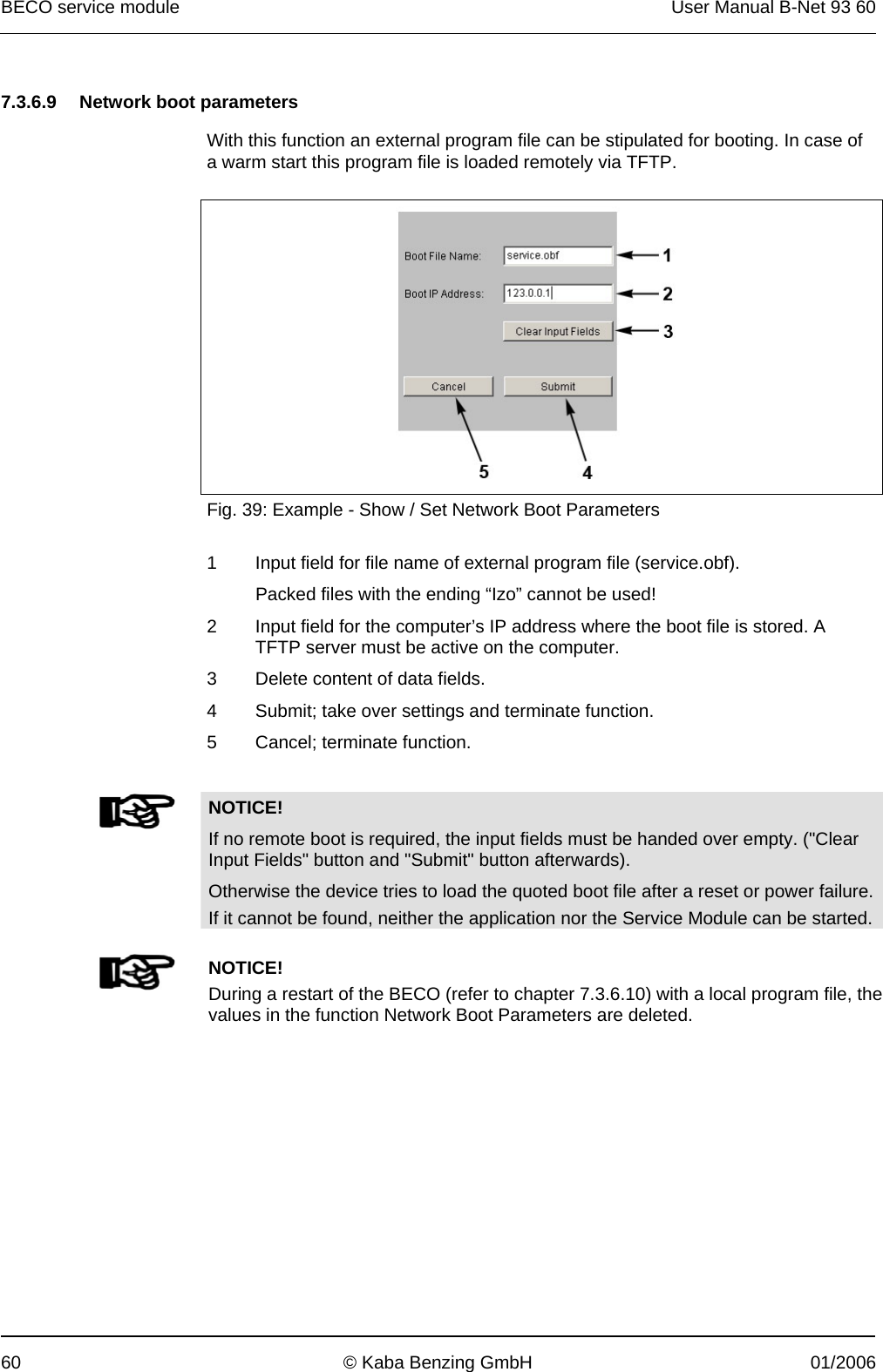 BECO service module  User Manual B-Net 93 60 60  © Kaba Benzing GmbH  01/2006   7.3.6.9  Network boot parameters  With this function an external program file can be stipulated for booting. In case of a warm start this program file is loaded remotely via TFTP.    Fig. 39: Example - Show / Set Network Boot Parameters  1  Input field for file name of external program file (service.obf). Packed files with the ending “Izo” cannot be used! 2  Input field for the computer’s IP address where the boot file is stored. A TFTP server must be active on the computer. 3  Delete content of data fields. 4  Submit; take over settings and terminate function. 5  Cancel; terminate function.    NOTICE! If no remote boot is required, the input fields must be handed over empty. (&quot;Clear Input Fields&quot; button and &quot;Submit&quot; button afterwards). Otherwise the device tries to load the quoted boot file after a reset or power failure. If it cannot be found, neither the application nor the Service Module can be started.     NOTICE! During a restart of the BECO (refer to chapter 7.3.6.10) with a local program file, the values in the function Network Boot Parameters are deleted.  