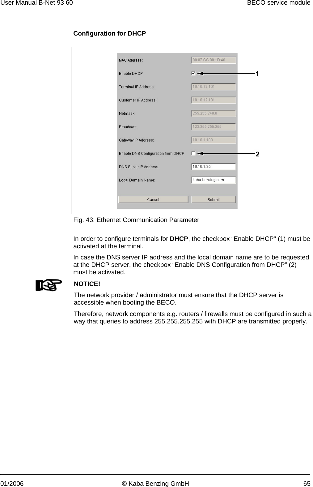 User Manual B-Net 93 60   BECO service module  01/2006  © Kaba Benzing GmbH  65 Configuration for DHCP    Fig. 43: Ethernet Communication Parameter  In order to configure terminals for DHCP, the checkbox “Enable DHCP&quot; (1) must be activated at the terminal. In case the DNS server IP address and the local domain name are to be requested at the DHCP server, the checkbox “Enable DNS Configuration from DHCP” (2) must be activated.   NOTICE! The network provider / administrator must ensure that the DHCP server is accessible when booting the BECO. Therefore, network components e.g. routers / firewalls must be configured in such a way that queries to address 255.255.255.255 with DHCP are transmitted properly.  