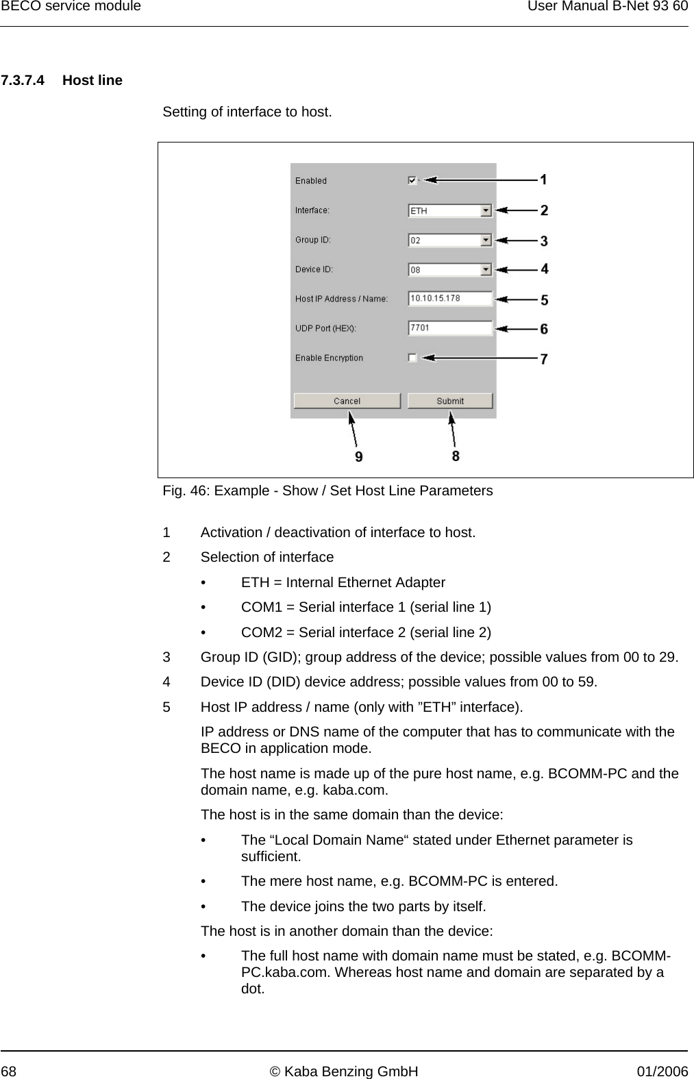 BECO service module  User Manual B-Net 93 60 68  © Kaba Benzing GmbH  01/2006   7.3.7.4 Host line   Setting of interface to host.    Fig. 46: Example - Show / Set Host Line Parameters  1  Activation / deactivation of interface to host. 2  Selection of interface •  ETH = Internal Ethernet Adapter •  COM1 = Serial interface 1 (serial line 1) •  COM2 = Serial interface 2 (serial line 2) 3  Group ID (GID); group address of the device; possible values from 00 to 29. 4  Device ID (DID) device address; possible values from 00 to 59. 5  Host IP address / name (only with ”ETH” interface). IP address or DNS name of the computer that has to communicate with the BECO in application mode. The host name is made up of the pure host name, e.g. BCOMM-PC and the domain name, e.g. kaba.com. The host is in the same domain than the device: •  The “Local Domain Name“ stated under Ethernet parameter is sufficient. •  The mere host name, e.g. BCOMM-PC is entered. •  The device joins the two parts by itself. The host is in another domain than the device: •  The full host name with domain name must be stated, e.g. BCOMM-PC.kaba.com. Whereas host name and domain are separated by a dot. 