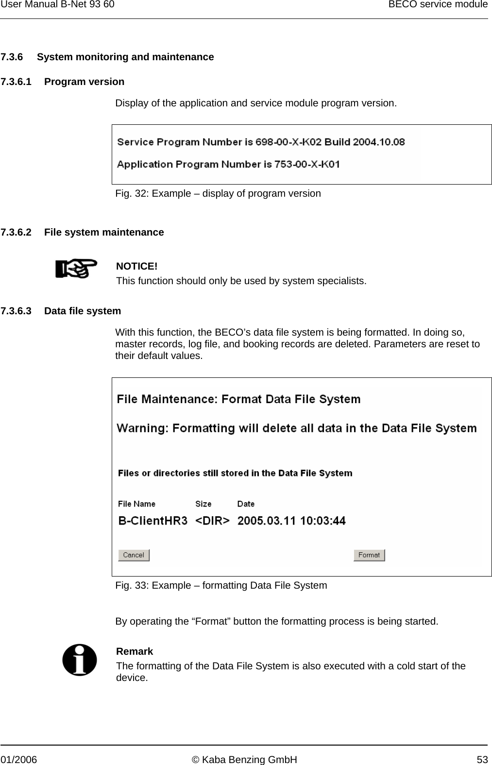 User Manual B-Net 93 60   BECO service module  01/2006  © Kaba Benzing GmbH  53   7.3.6  System monitoring and maintenance  7.3.6.1 Program version  Display of the application and service module program version.    Fig. 32: Example – display of program version   7.3.6.2 File system maintenance     NOTICE! This function should only be used by system specialists.   7.3.6.3  Data file system  With this function, the BECO’s data file system is being formatted. In doing so, master records, log file, and booking records are deleted. Parameters are reset to their default values.     Fig. 33: Example – formatting Data File System   By operating the “Format” button the formatting process is being started.    Remark The formatting of the Data File System is also executed with a cold start of the device.  