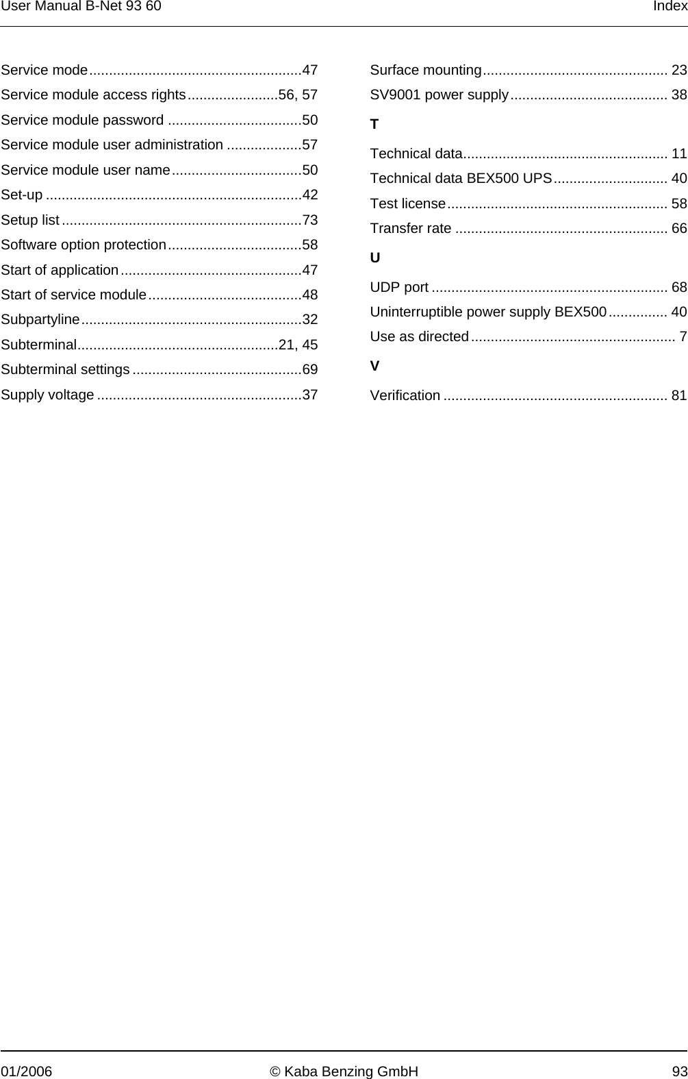 User Manual B-Net 93 60   Index 01/2006  © Kaba Benzing GmbH  93 Service mode......................................................47 Service module access rights.......................56, 57 Service module password ..................................50 Service module user administration ...................57 Service module user name.................................50 Set-up .................................................................42 Setup list.............................................................73 Software option protection..................................58 Start of application..............................................47 Start of service module.......................................48 Subpartyline........................................................32 Subterminal...................................................21, 45 Subterminal settings ...........................................69 Supply voltage ....................................................37 Surface mounting............................................... 23 SV9001 power supply........................................ 38 T Technical data.................................................... 11 Technical data BEX500 UPS............................. 40 Test license........................................................ 58 Transfer rate ...................................................... 66 U UDP port ............................................................ 68 Uninterruptible power supply BEX500............... 40 Use as directed.................................................... 7 V Verification ......................................................... 81  