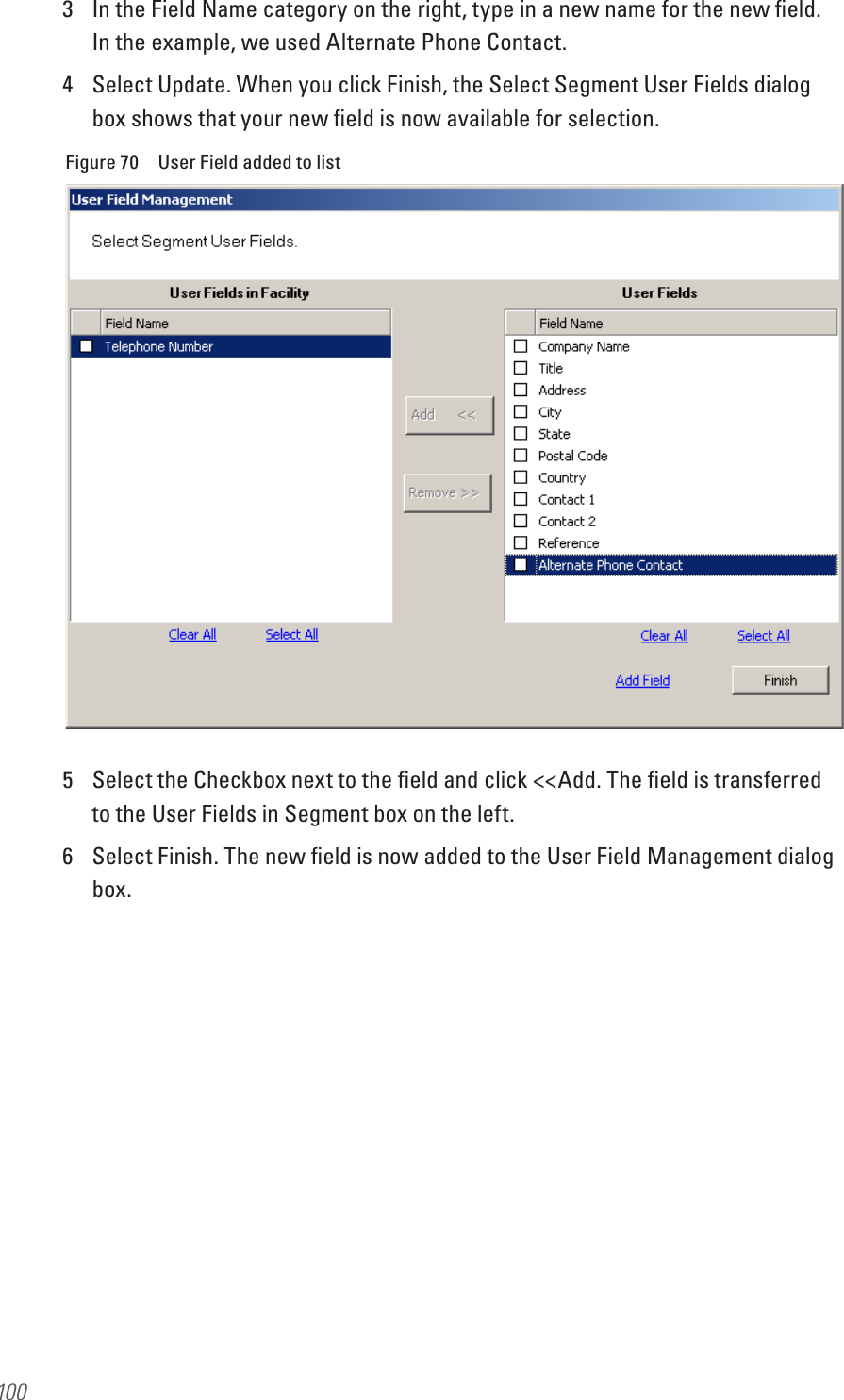 1003  In the Field Name category on the right, type in a new name for the new ﬁeld. In the example, we used Alternate Phone Contact.4  Select Update. When you click Finish, the Select Segment User Fields dialog box shows that your new ﬁeld is now available for selection.Figure 70  User Field added to list5  Select the Checkbox next to the ﬁeld and click &lt;&lt;Add. The ﬁeld is transferred to the User Fields in Segment box on the left. 6  Select Finish. The new ﬁeld is now added to the User Field Management dialog box.