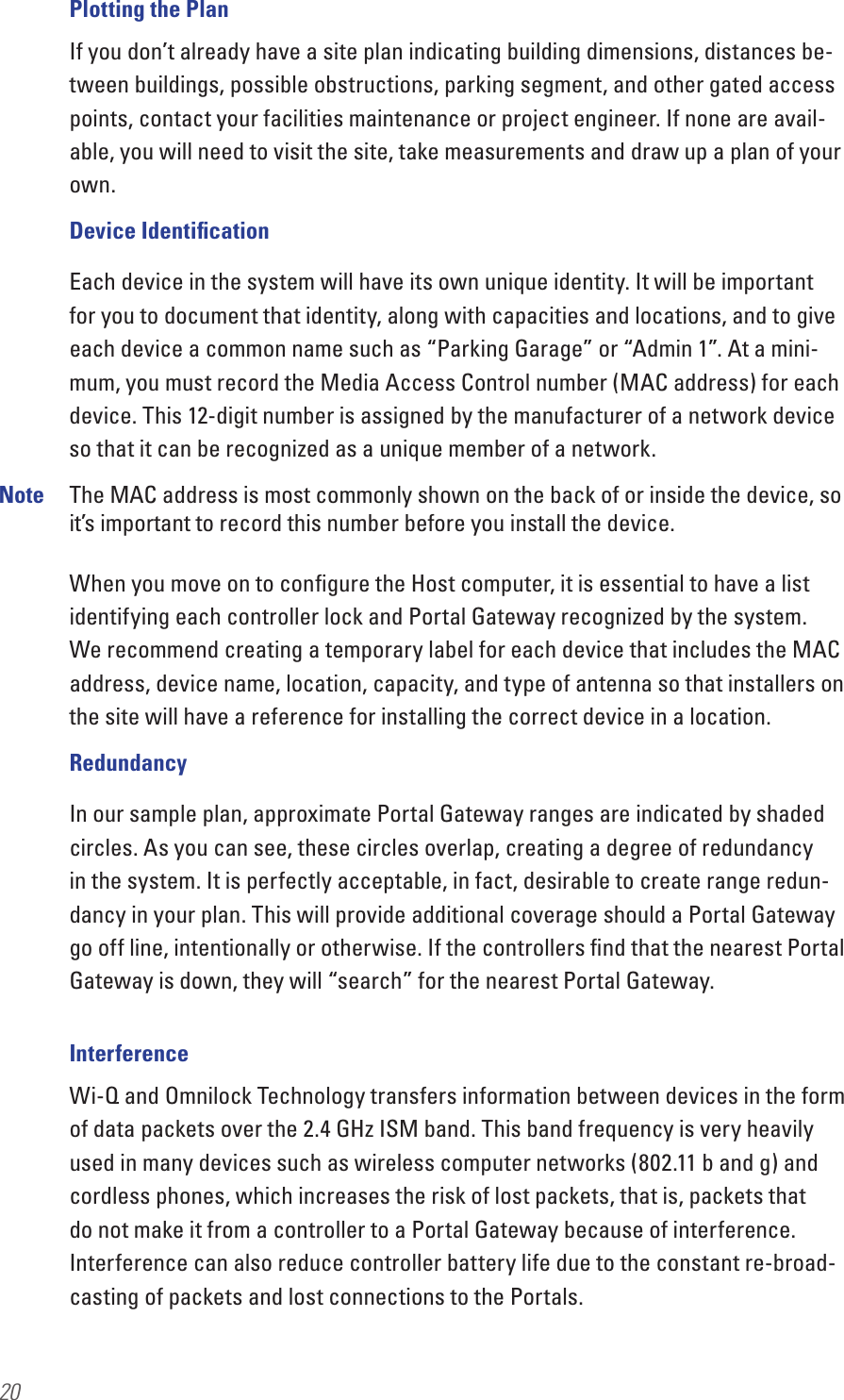 20Plotting the PlanIf you don’t already have a site plan indicating building dimensions, distances be-tween buildings, possible obstructions, parking segment, and other gated access points, contact your facilities maintenance or project engineer. If none are avail-able, you will need to visit the site, take measurements and draw up a plan of your own. Device IdentiﬁcationEach device in the system will have its own unique identity. It will be important for you to document that identity, along with capacities and locations, and to give each device a common name such as “Parking Garage” or “Admin 1”. At a mini-mum, you must record the Media Access Control number (MAC address) for each device. This 12-digit number is assigned by the manufacturer of a network device so that it can be recognized as a unique member of a network. Note  The MAC address is most commonly shown on the back of or inside the device, so it’s important to record this number before you install the device. When you move on to conﬁgure the Host computer, it is essential to have a list identifying each controller lock and Portal Gateway recognized by the system.  We recommend creating a temporary label for each device that includes the MAC address, device name, location, capacity, and type of antenna so that installers on the site will have a reference for installing the correct device in a location.RedundancyIn our sample plan, approximate Portal Gateway ranges are indicated by shaded circles. As you can see, these circles overlap, creating a degree of redundancy in the system. It is perfectly acceptable, in fact, desirable to create range redun-dancy in your plan. This will provide additional coverage should a Portal Gateway go off line, intentionally or otherwise. If the controllers ﬁnd that the nearest Portal Gateway is down, they will “search” for the nearest Portal Gateway.InterferenceWi-Q and Omnilock Technology transfers information between devices in the form of data packets over the 2.4 GHz ISM band. This band frequency is very heavily used in many devices such as wireless computer networks (802.11 b and g) and cordless phones, which increases the risk of lost packets, that is, packets that do not make it from a controller to a Portal Gateway because of interference. Interference can also reduce controller battery life due to the constant re-broad-casting of packets and lost connections to the Portals. 