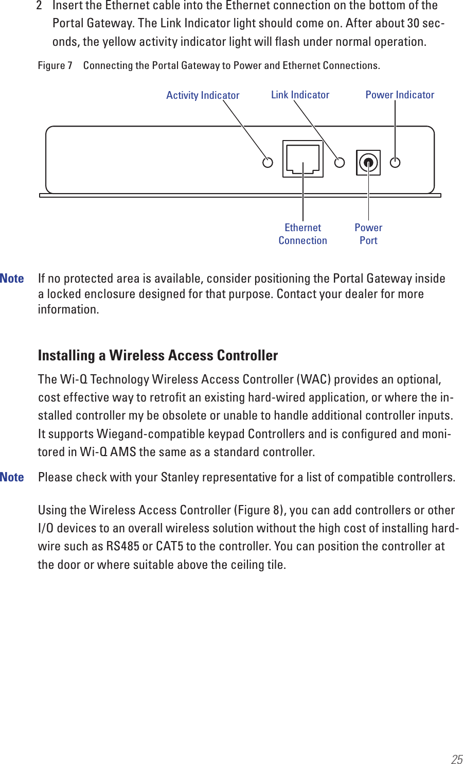 252  Insert the Ethernet cable into the Ethernet connection on the bottom of the Portal Gateway. The Link Indicator light should come on. After about 30 sec-onds, the yellow activity indicator light will ﬂash under normal operation.Figure 7  Connecting the Portal Gateway to Power and Ethernet Connections.Note  If no protected area is available, consider positioning the Portal Gateway inside a locked enclosure designed for that purpose. Contact your dealer for more information.Installing a Wireless Access ControllerThe Wi-Q Technology Wireless Access Controller (WAC) provides an optional, cost effective way to retroﬁt an existing hard-wired application, or where the in-stalled controller my be obsolete or unable to handle additional controller inputs. It supports Wiegand-compatible keypad Controllers and is conﬁgured and moni-tored in Wi-Q AMS the same as a standard controller. Note  Please check with your Stanley representative for a list of compatible controllers.Using the Wireless Access Controller (Figure 8), you can add controllers or other I/O devices to an overall wireless solution without the high cost of installing hard-wire such as RS485 or CAT5 to the controller. You can position the controller at the door or where suitable above the ceiling tile.Activity IndicatorEthernetConnectionPowerPortLink Indicator Power Indicator