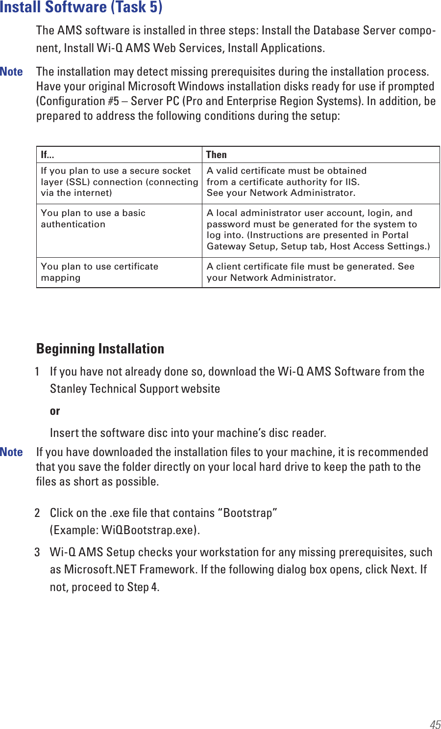 45Install Software (Task 5)The AMS software is installed in three steps: Install the Database Server compo-nent, Install Wi-Q AMS Web Services, Install Applications.Note  The installation may detect missing prerequisites during the installation process. Have your original Microsoft Windows installation disks ready for use if prompted (Conﬁguration #5 – Server PC (Pro and Enterprise Region Systems). In addition, be prepared to address the following conditions during the setup:Beginning Installation1  If you have not already done so, download the Wi-Q AMS Software from the Stanley Technical Support websiteorInsert the software disc into your machine’s disc reader.Note  If you have downloaded the installation ﬁles to your machine, it is recommended that you save the folder directly on your local hard drive to keep the path to the ﬁles as short as possible.2  Click on the .exe ﬁle that contains “Bootstrap”  (Example: WiQBootstrap.exe).3  Wi-Q AMS Setup checks your workstation for any missing prerequisites, such as Microsoft.NET Framework. If the following dialog box opens, click Next. If not, proceed to Step 4. If... ThenIf you plan to use a secure socket layer (SSL) connection (connecting via the internet) You plan to use a basic authentication You plan to use certificate mapping A client certificate file must be generated. See your Network Administrator. A local administrator user account, login, and password must be generated for the system to log into. (Instructions are presented in Portal Gateway Setup, Setup tab, Host Access Settings.)A valid certificate must be obtained from a certificate authority for IIS. See your Network Administrator. 