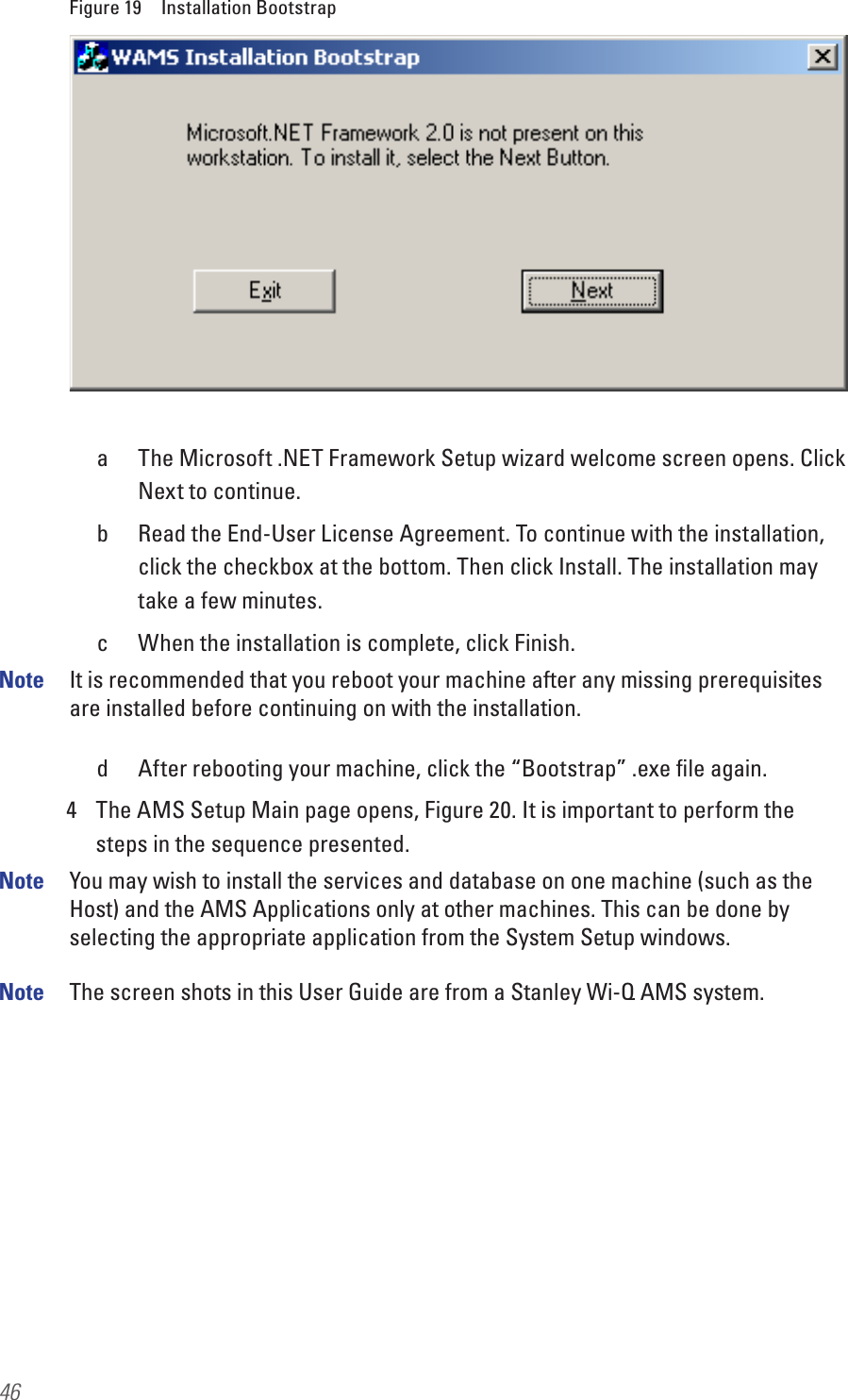 46Figure 19  Installation Bootstrapa  The Microsoft .NET Framework Setup wizard welcome screen opens. Click Next to continue.b  Read the End-User License Agreement. To continue with the installation, click the checkbox at the bottom. Then click Install. The installation may take a few minutes.c  When the installation is complete, click Finish.Note  It is recommended that you reboot your machine after any missing prerequisites are installed before continuing on with the installation.d  After rebooting your machine, click the “Bootstrap” .exe ﬁle again.4  The AMS Setup Main page opens, Figure 20. It is important to perform the steps in the sequence presented.Note  You may wish to install the services and database on one machine (such as the Host) and the AMS Applications only at other machines. This can be done by selecting the appropriate application from the System Setup windows.Note  The screen shots in this User Guide are from a Stanley Wi-Q AMS system. 