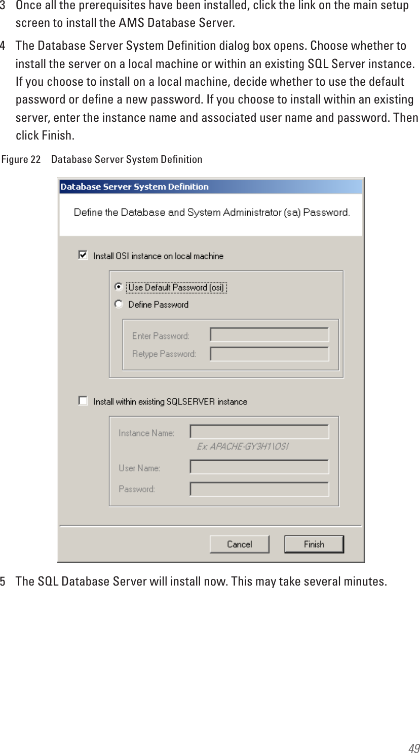 493  Once all the prerequisites have been installed, click the link on the main setup screen to install the AMS Database Server.4  The Database Server System Deﬁnition dialog box opens. Choose whether to install the server on a local machine or within an existing SQL Server instance. If you choose to install on a local machine, decide whether to use the default password or deﬁne a new password. If you choose to install within an existing server, enter the instance name and associated user name and password. Then click Finish.Figure 22  Database Server System Deﬁnition5  The SQL Database Server will install now. This may take several minutes.