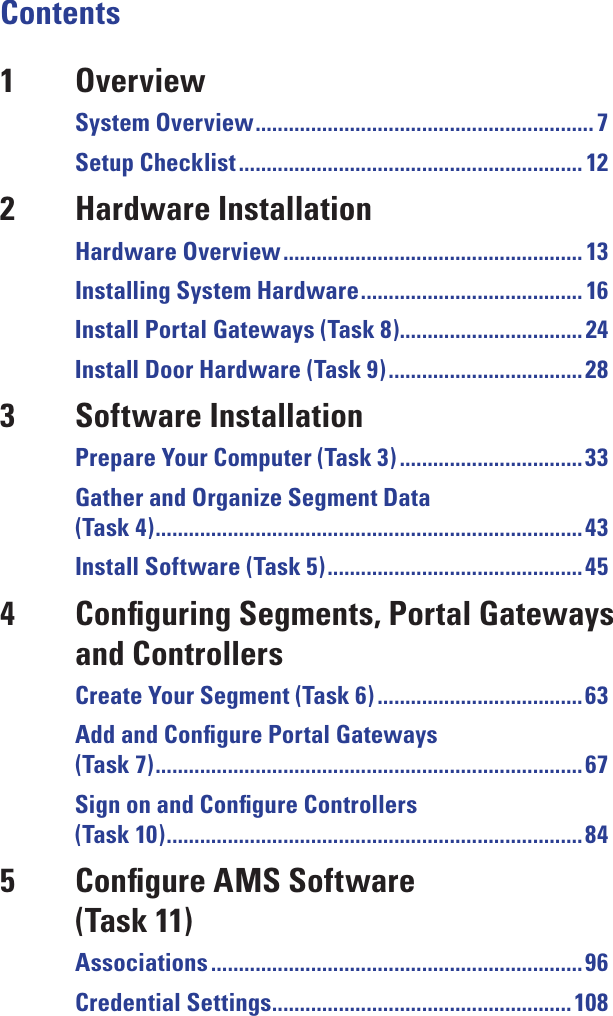 Contents1  OverviewSystem Overview ............................................................. 7Setup Checklist .............................................................. 122  Hardware InstallationHardware Overview ...................................................... 13Installing System Hardware ........................................ 16Install Portal Gateways (Task 8)................................. 24Install Door Hardware (Task 9) ................................... 283  Software InstallationPrepare Your Computer (Task 3) .................................33Gather and Organize Segment Data  (Task 4) .............................................................................43Install Software (Task 5) .............................................. 454  Conﬁguring Segments, Portal Gateways    and ControllersCreate Your Segment (Task 6) ..................................... 63Add and Conﬁgure Portal Gateways  (Task 7) .............................................................................67Sign on and Conﬁgure Controllers  (Task 10) ...........................................................................845  Conﬁgure AMS Software    (Task 11)Associations ................................................................... 96Credential Settings ...................................................... 108