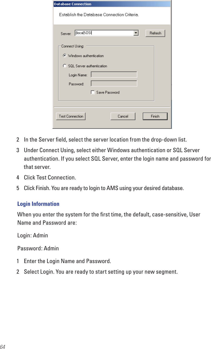642  In the Server ﬁeld, select the server location from the drop-down list.3  Under Connect Using, select either Windows authentication or SQL Server authentication. If you select SQL Server, enter the login name and password for that server.4  Click Test Connection.5  Click Finish. You are ready to login to AMS using your desired database. Login InformationWhen you enter the system for the ﬁrst time, the default, case-sensitive, User Name and Password are:Login: AdminPassword: Admin1  Enter the Login Name and Password. 2  Select Login. You are ready to start setting up your new segment.