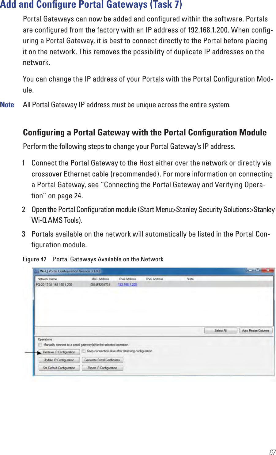 67Add and Conﬁgure Portal Gateways (Task 7)Portal Gateways can now be added and conﬁgured within the software. Portals are conﬁgured from the factory with an IP address of 192.168.1.200. When conﬁg-uring a Portal Gateway, it is best to connect directly to the Portal before placing it on the network. This removes the possibility of duplicate IP addresses on the network.You can change the IP address of your Portals with the Portal Conﬁguration Mod-ule.Note  All Portal Gateway IP address must be unique across the entire system.Conﬁguring a Portal Gateway with the Portal Conﬁguration ModulePerform the following steps to change your Portal Gateway’s IP address.1  Connect the Portal Gateway to the Host either over the network or directly via crossover Ethernet cable (recommended). For more information on connecting a Portal Gateway, see “Connecting the Portal Gateway and Verifying Opera-tion” on page 24.2  Open the Portal Conﬁguration module (Start Menu&gt;Stanley Security Solutions&gt;Stanley Wi-Q AMS Tools).3  Portals available on the network will automatically be listed in the Portal Con-ﬁguration module.Figure 42  Portal Gateways Available on the Network