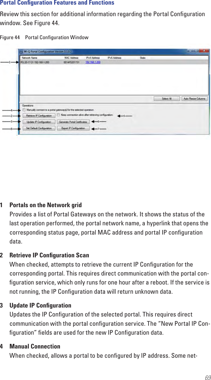 69Portal Conﬁguration Features and FunctionsReview this section for additional information regarding the Portal Conﬁguration window. See Figure 44.Figure 44  Portal Conﬁguration Window1  Portals on the Network grid Provides a list of Portal Gateways on the network. It shows the status of the last operation performed, the portal network name, a hyperlink that opens the corresponding status page, portal MAC address and portal IP conﬁguration data.2  Retrieve IP Conﬁguration Scan When checked, attempts to retrieve the current IP Conﬁguration for the corresponding portal. This requires direct communication with the portal con-ﬁguration service, which only runs for one hour after a reboot. If the service is not running, the IP Conﬁguration data will return unknown data.3  Update IP Conﬁguration Updates the IP Conﬁguration of the selected portal. This requires direct communication with the portal conﬁguration service. The “New Portal IP Con-ﬁguration” ﬁelds are used for the new IP Conﬁguration data.4  Manual Connection When checked, allows a portal to be conﬁgured by IP address. Some net-