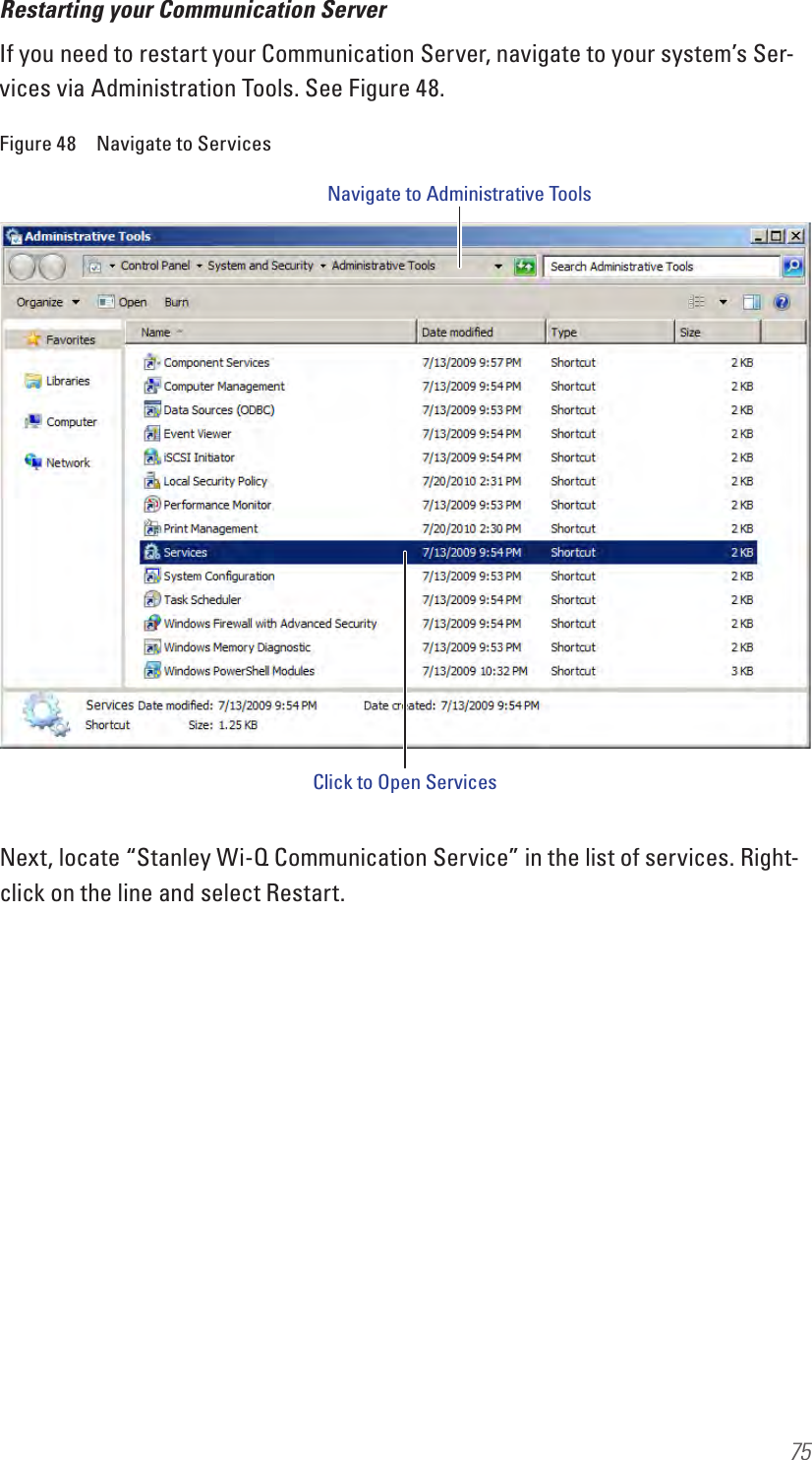75Restarting your Communication ServerIf you need to restart your Communication Server, navigate to your system’s Ser-vices via Administration Tools. See Figure 48.Figure 48  Navigate to ServicesNext, locate “Stanley Wi-Q Communication Service” in the list of services. Right-click on the line and select Restart.Navigate to Administrative ToolsClick to Open Services