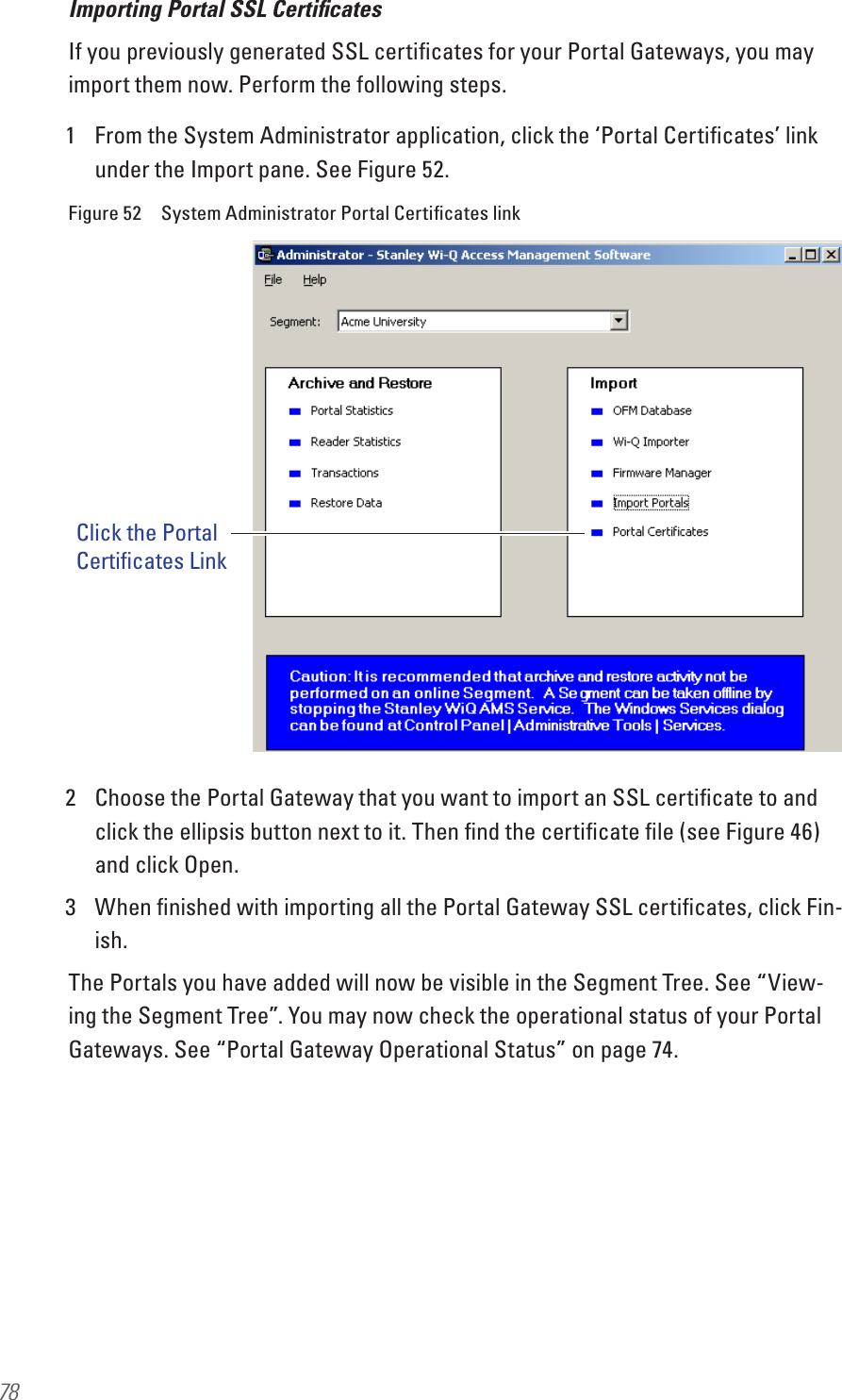 78Importing Portal SSL Certiﬁcates If you previously generated SSL certiﬁcates for your Portal Gateways, you may import them now. Perform the following steps.1  From the System Administrator application, click the ‘Portal Certiﬁcates’ link under the Import pane. See Figure 52.Figure 52  System Administrator Portal Certiﬁcates link2  Choose the Portal Gateway that you want to import an SSL certiﬁcate to and click the ellipsis button next to it. Then ﬁnd the certiﬁcate ﬁle (see Figure 46) and click Open. 3  When ﬁnished with importing all the Portal Gateway SSL certiﬁcates, click Fin-ish.The Portals you have added will now be visible in the Segment Tree. See “View-ing the Segment Tree”. You may now check the operational status of your Portal Gateways. See “Portal Gateway Operational Status” on page 74.Click the PortalCertificates Link