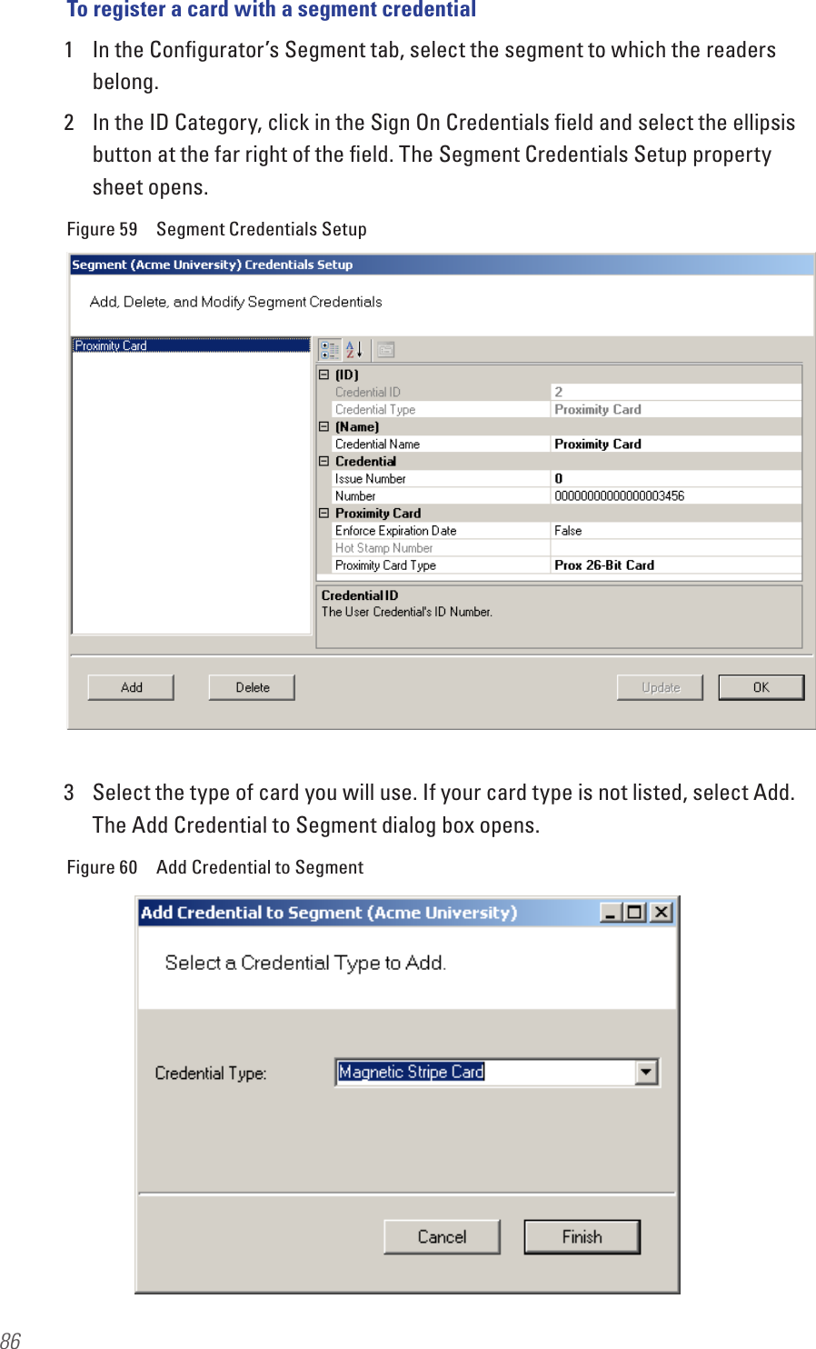 86To register a card with a segment credential1  In the Conﬁgurator’s Segment tab, select the segment to which the readers belong.2  In the ID Category, click in the Sign On Credentials ﬁeld and select the ellipsis button at the far right of the ﬁeld. The Segment Credentials Setup property sheet opens.Figure 59  Segment Credentials Setup3  Select the type of card you will use. If your card type is not listed, select Add. The Add Credential to Segment dialog box opens.Figure 60  Add Credential to Segment