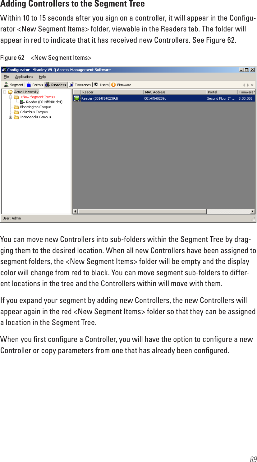 89Adding Controllers to the Segment TreeWithin 10 to 15 seconds after you sign on a controller, it will appear in the Conﬁgu-rator &lt;New Segment Items&gt; folder, viewable in the Readers tab. The folder will appear in red to indicate that it has received new Controllers. See Figure 62.Figure 62  &lt;New Segment Items&gt;You can move new Controllers into sub-folders within the Segment Tree by drag-ging them to the desired location. When all new Controllers have been assigned to segment folders, the &lt;New Segment Items&gt; folder will be empty and the display color will change from red to black. You can move segment sub-folders to differ-ent locations in the tree and the Controllers within will move with them. If you expand your segment by adding new Controllers, the new Controllers will appear again in the red &lt;New Segment Items&gt; folder so that they can be assigned a location in the Segment Tree. When you ﬁrst conﬁgure a Controller, you will have the option to conﬁgure a new Controller or copy parameters from one that has already been conﬁgured.