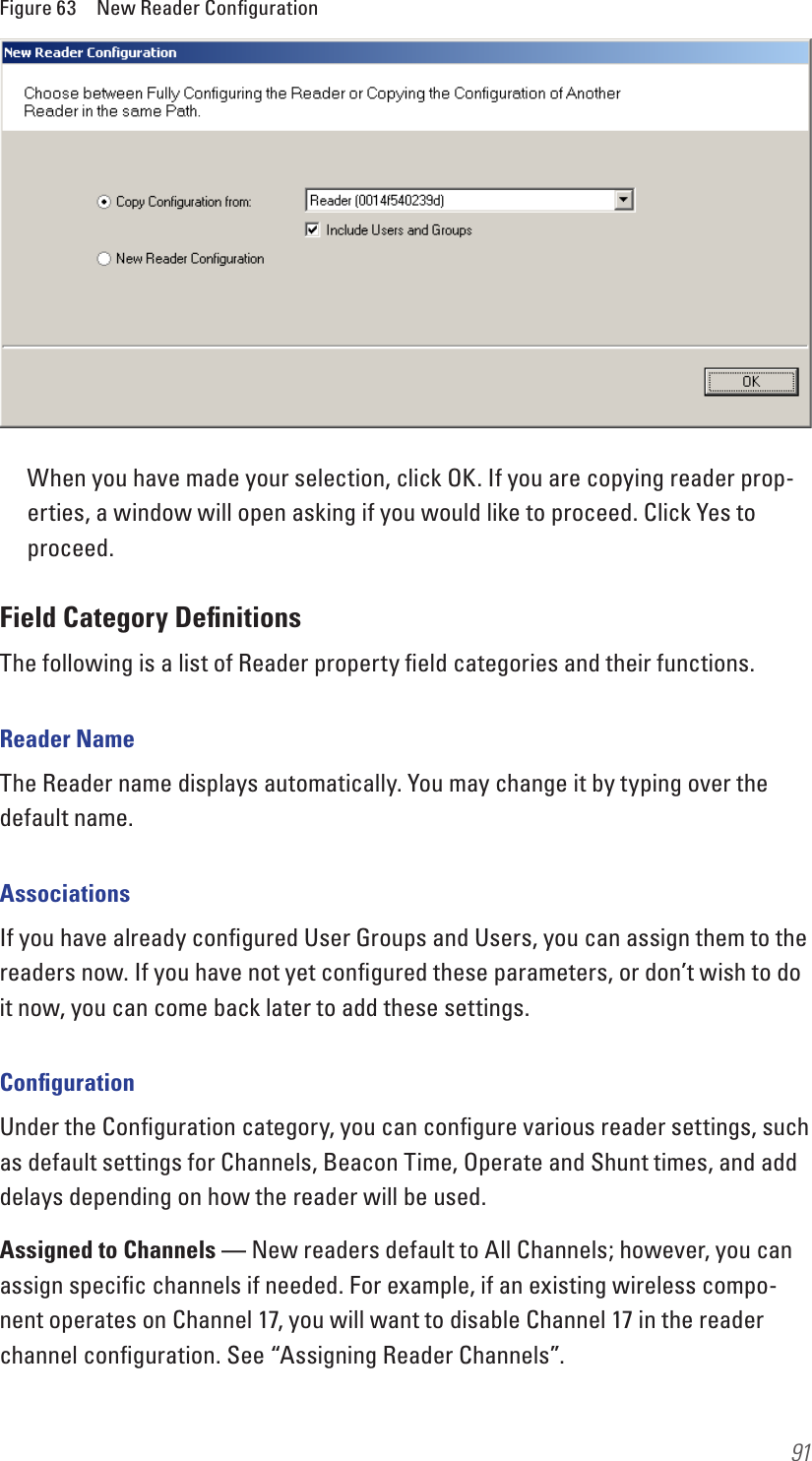 91Figure 63  New Reader ConﬁgurationWhen you have made your selection, click OK. If you are copying reader prop-erties, a window will open asking if you would like to proceed. Click Yes to proceed.Field Category DeﬁnitionsThe following is a list of Reader property ﬁeld categories and their functions.Reader NameThe Reader name displays automatically. You may change it by typing over the default name.AssociationsIf you have already conﬁgured User Groups and Users, you can assign them to the readers now. If you have not yet conﬁgured these parameters, or don’t wish to do it now, you can come back later to add these settings. ConﬁgurationUnder the Conﬁguration category, you can conﬁgure various reader settings, such as default settings for Channels, Beacon Time, Operate and Shunt times, and add delays depending on how the reader will be used.Assigned to Channels — New readers default to All Channels; however, you can assign speciﬁc channels if needed. For example, if an existing wireless compo-nent operates on Channel 17, you will want to disable Channel 17 in the reader channel conﬁguration. See “Assigning Reader Channels”.