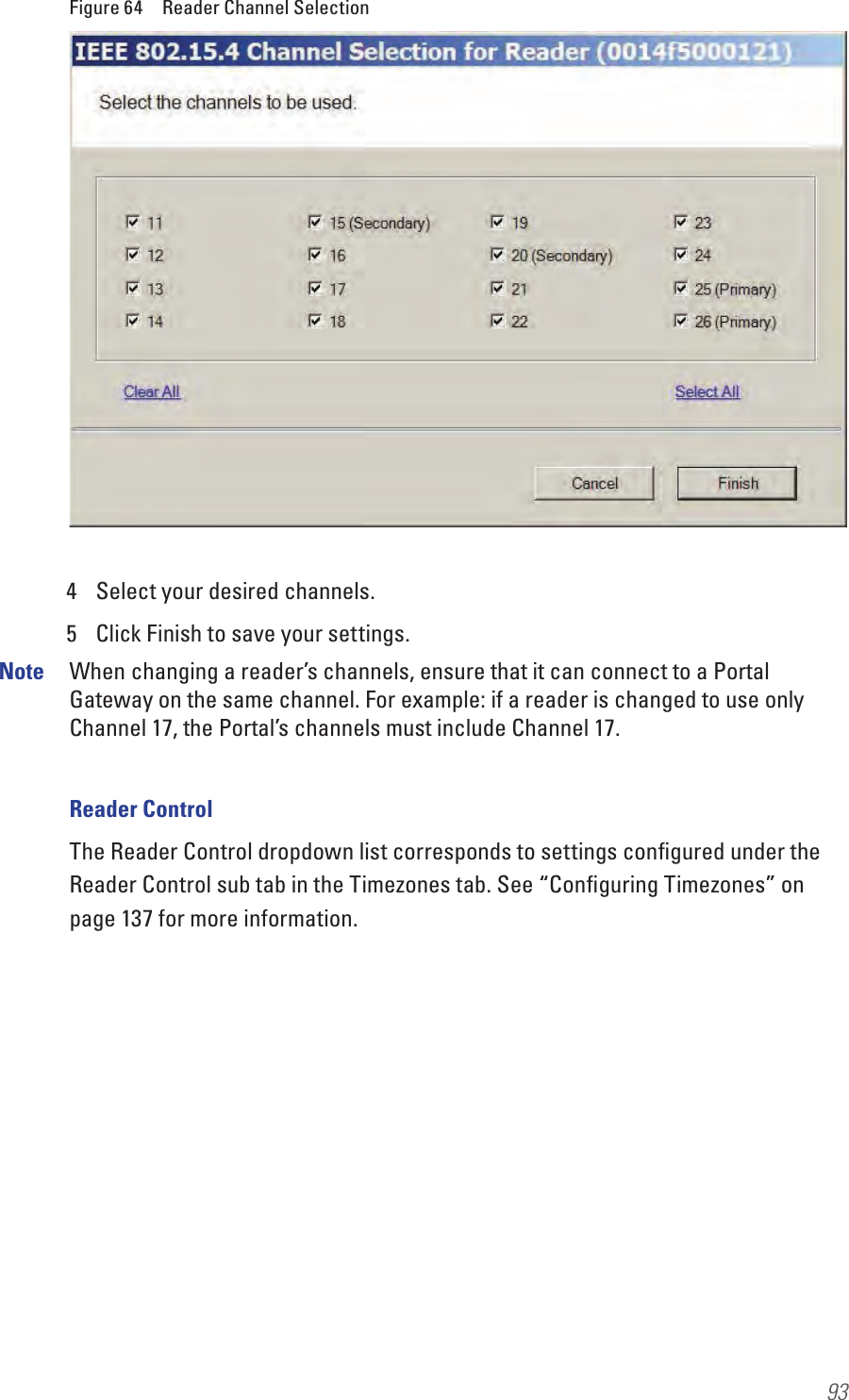 93Figure 64  Reader Channel Selection4  Select your desired channels.5  Click Finish to save your settings.Note  When changing a reader’s channels, ensure that it can connect to a Portal Gateway on the same channel. For example: if a reader is changed to use only Channel 17, the Portal’s channels must include Channel 17.Reader ControlThe Reader Control dropdown list corresponds to settings conﬁgured under the Reader Control sub tab in the Timezones tab. See “Conﬁguring Timezones” on page 137 for more information.