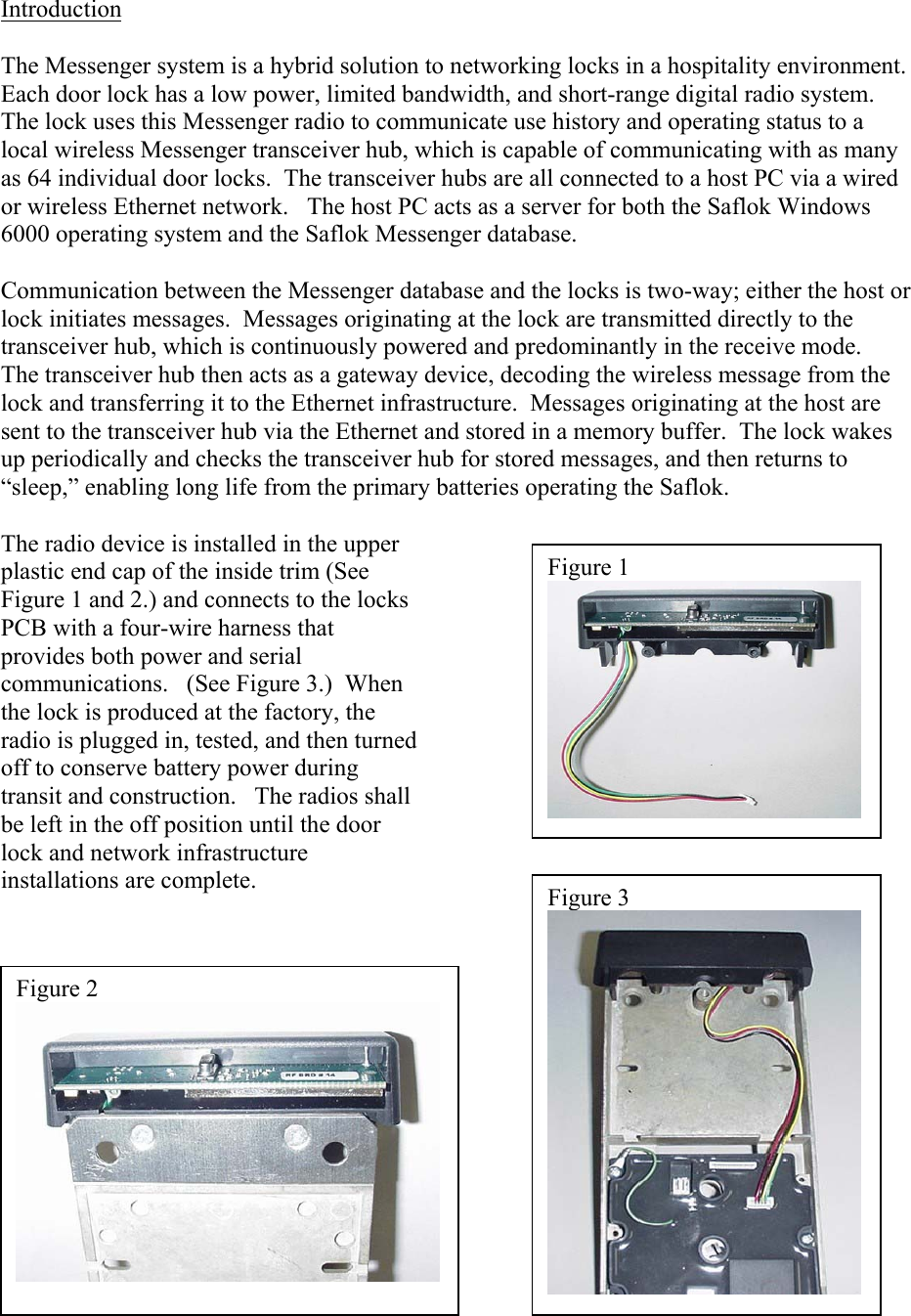 Figure 1 Introduction  The Messenger system is a hybrid solution to networking locks in a hospitality environment.  Each door lock has a low power, limited bandwidth, and short-range digital radio system.  The lock uses this Messenger radio to communicate use history and operating status to a local wireless Messenger transceiver hub, which is capable of communicating with as many as 64 individual door locks.  The transceiver hubs are all connected to a host PC via a wired or wireless Ethernet network.   The host PC acts as a server for both the Saflok Windows 6000 operating system and the Saflok Messenger database.    Communication between the Messenger database and the locks is two-way; either the host or lock initiates messages.  Messages originating at the lock are transmitted directly to the transceiver hub, which is continuously powered and predominantly in the receive mode.   The transceiver hub then acts as a gateway device, decoding the wireless message from the lock and transferring it to the Ethernet infrastructure.  Messages originating at the host are sent to the transceiver hub via the Ethernet and stored in a memory buffer.  The lock wakes up periodically and checks the transceiver hub for stored messages, and then returns to “sleep,” enabling long life from the primary batteries operating the Saflok.    The radio device is installed in the upper plastic end cap of the inside trim (See Figure 1 and 2.) and connects to the locks PCB with a four-wire harness that provides both power and serial communications.   (See Figure 3.)  When the lock is produced at the factory, the radio is plugged in, tested, and then turned off to conserve battery power during transit and construction.   The radios shall be left in the off position until the door lock and network infrastructure installations are complete.                  Figure 2 Figure 3 