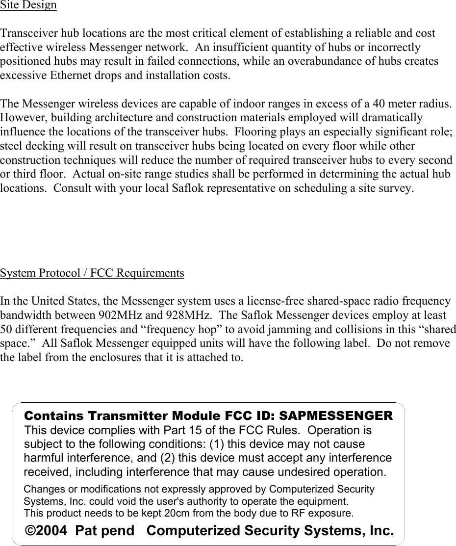 Site Design  Transceiver hub locations are the most critical element of establishing a reliable and cost effective wireless Messenger network.  An insufficient quantity of hubs or incorrectly positioned hubs may result in failed connections, while an overabundance of hubs creates excessive Ethernet drops and installation costs.  The Messenger wireless devices are capable of indoor ranges in excess of a 40 meter radius.  However, building architecture and construction materials employed will dramatically influence the locations of the transceiver hubs.  Flooring plays an especially significant role; steel decking will result on transceiver hubs being located on every floor while other construction techniques will reduce the number of required transceiver hubs to every second or third floor.  Actual on-site range studies shall be performed in determining the actual hub locations.  Consult with your local Saflok representative on scheduling a site survey.        System Protocol / FCC Requirements  In the United States, the Messenger system uses a license-free shared-space radio frequency bandwidth between 902MHz and 928MHz.  The Saflok Messenger devices employ at least 50 different frequencies and “frequency hop” to avoid jamming and collisions in this “shared space.”  All Saflok Messenger equipped units will have the following label.  Do not remove the label from the enclosures that it is attached to.      Changes or modifications not expressly approved by Computerized Security Systems, Inc. could void the user&apos;s authority to operate the equipment.This product needs to be kept 20cm from the body due to RF exposure.©2004  Pat pend   Computerized Security Systems, Inc.Contains Transmitter Module FCC ID: SAPMESSENGERThis device complies with Part 15 of the FCC Rules.  Operation is subject to the following conditions: (1) this device may not cause harmful interference, and (2) this device must accept any interference received, including interference that may cause undesired operation. 