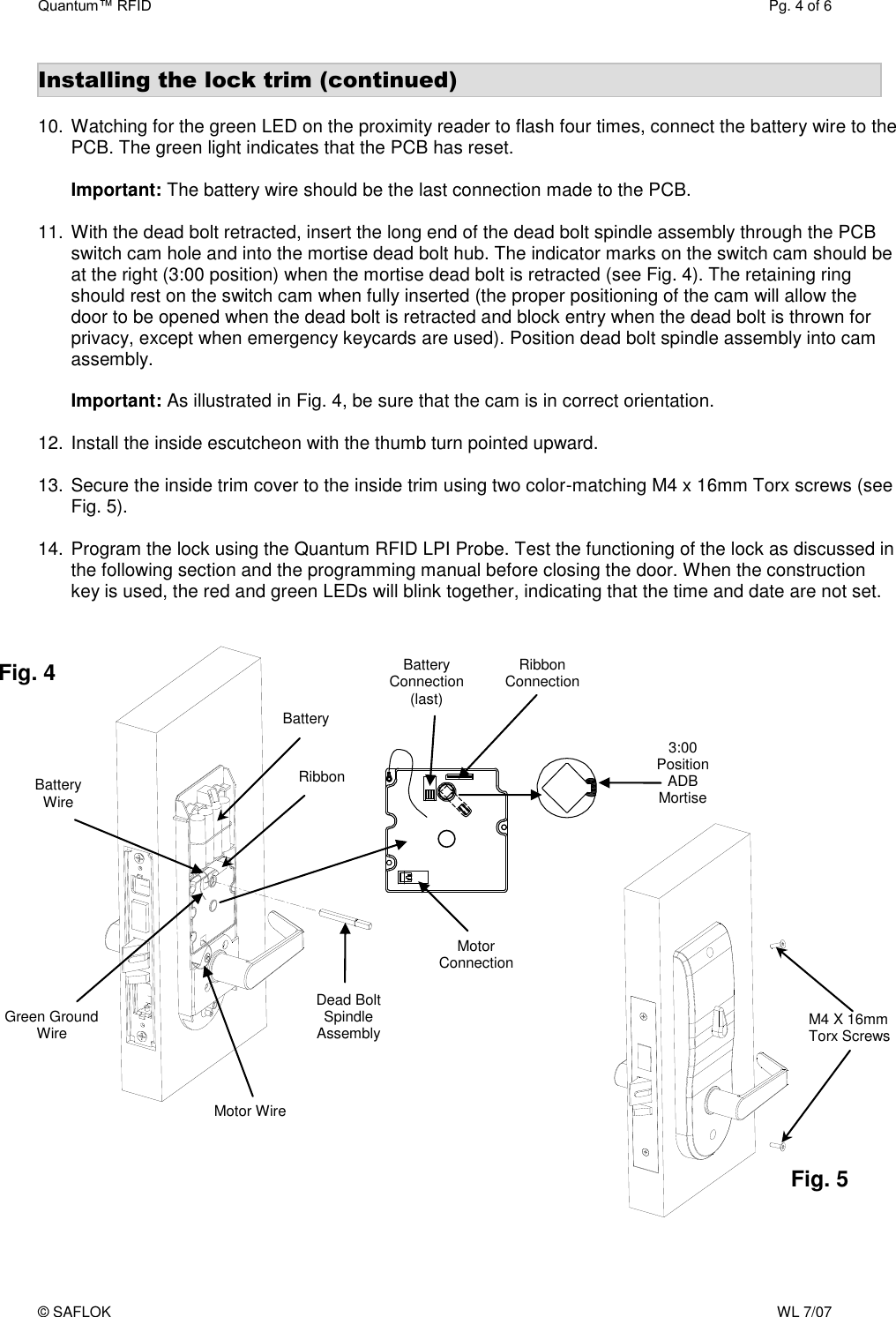 Quantum™ RFID  Pg. 4 of 6 © SAFLOK    WL 7/07 Installing the lock trim (continued)  10. Watching for the green LED on the proximity reader to flash four times, connect the battery wire to the PCB. The green light indicates that the PCB has reset.  Important: The battery wire should be the last connection made to the PCB.  11. With the dead bolt retracted, insert the long end of the dead bolt spindle assembly through the PCB switch cam hole and into the mortise dead bolt hub. The indicator marks on the switch cam should be at the right (3:00 position) when the mortise dead bolt is retracted (see Fig. 4). The retaining ring should rest on the switch cam when fully inserted (the proper positioning of the cam will allow the door to be opened when the dead bolt is retracted and block entry when the dead bolt is thrown for privacy, except when emergency keycards are used). Position dead bolt spindle assembly into cam assembly.  Important: As illustrated in Fig. 4, be sure that the cam is in correct orientation.   12. Install the inside escutcheon with the thumb turn pointed upward.    13. Secure the inside trim cover to the inside trim using two color-matching M4 x 16mm Torx screws (see Fig. 5).  14. Program the lock using the Quantum RFID LPI Probe. Test the functioning of the lock as discussed in the following section and the programming manual before closing the door. When the construction key is used, the red and green LEDs will blink together, indicating that the time and date are not set.   Battery Ribbon Green Ground Wire Battery Wire Dead Bolt Spindle Assembly M4 X 16mm Torx Screws Fig. 4 Fig. 5 3:00 Position  ADB Mortise Motor Wire Ribbon Connection Motor Connection Battery Connection (last) 