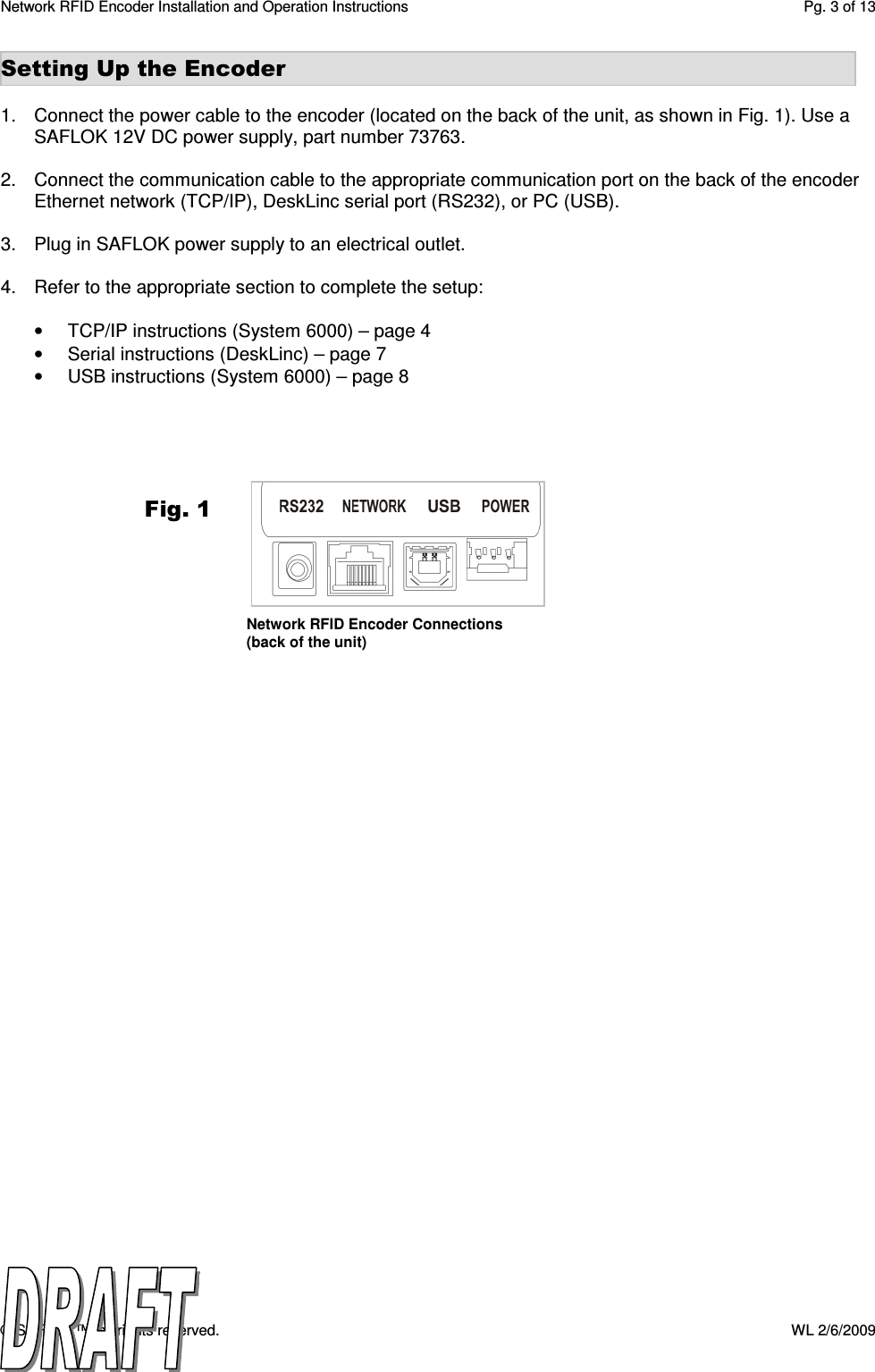 Network RFID Encoder Installation and Operation Instructions  Pg. 3 of 13 © SAFLOK™, all rights reserved.    WL 2/6/2009 Setting Up the Encoder  1.  Connect the power cable to the encoder (located on the back of the unit, as shown in Fig. 1). Use a SAFLOK 12V DC power supply, part number 73763.  2.  Connect the communication cable to the appropriate communication port on the back of the encoder Ethernet network (TCP/IP), DeskLinc serial port (RS232), or PC (USB).  3.  Plug in SAFLOK power supply to an electrical outlet.  4.  Refer to the appropriate section to complete the setup:  •  TCP/IP instructions (System 6000) – page 4 •  Serial instructions (DeskLinc) – page 7 •  USB instructions (System 6000) – page 8    Fig. 1 Network RFID Encoder Connections (back of the unit) 