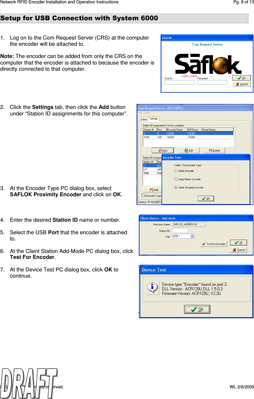 Network RFID Encoder Installation and Operation Instructions  Pg. 8 of 13 © SAFLOK™, all rights reserved.    WL 2/6/2009 Setup for USB Connection with System 6000   1.  Log on to the Com Request Server (CRS) at the computer the encoder will be attached to.   Note: The encoder can be added from only the CRS on the computer that the encoder is attached to because the encoder is directly connected to that computer.      2.  Click the Settings tab, then click the Add button under “Station ID assignments for this computer”.             3.  At the Encoder Type PC dialog box, select SAFLOK Proximity Encoder and click on OK.     4.  Enter the desired Station ID name or number.   5.  Select the USB Port that the encoder is attached to.  6.  At the Client Station Add-Mode PC dialog box, click Test For Encoder.  7.  At the Device Test PC dialog box, click OK to continue.       