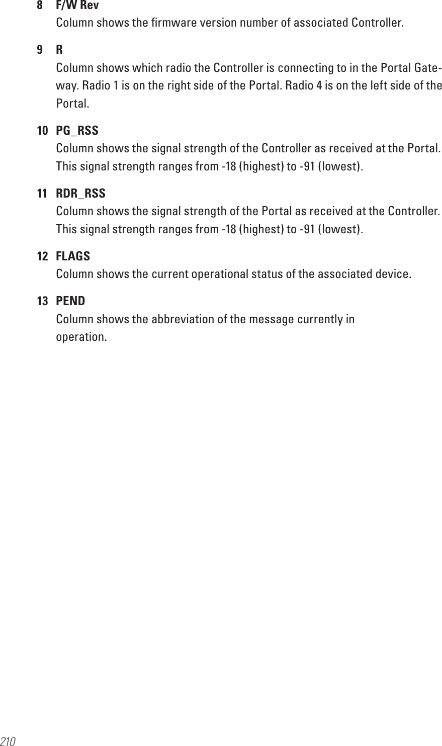 2108  F/W Rev Column shows the ﬁrmware version number of associated Controller.9  R Column shows which radio the Controller is connecting to in the Portal Gate-way. Radio 1 is on the right side of the Portal. Radio 4 is on the left side of the Portal.10  PG_RSS Column shows the signal strength of the Controller as received at the Portal. This signal strength ranges from -18 (highest) to -91 (lowest).11  RDR_RSS Column shows the signal strength of the Portal as received at the Controller. This signal strength ranges from -18 (highest) to -91 (lowest).12  FLAGS Column shows the current operational status of the associated device.13  PEND Column shows the abbreviation of the message currently in  operation.