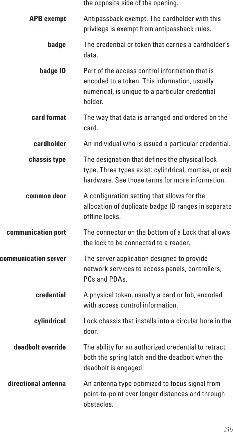 215the opposite side of the opening.  APB exempt  Antipassback exempt. The cardholder with this privilege is exempt from antipassback rules. badge The credential or token that carries a cardholder’s data.  badge ID  Part of the access control information that is encoded to a token. This information, usually numerical, is unique to a particular credential holder.  card format  The way that data is arranged and ordered on the card. cardholder An individual who is issued a particular credential.  chassis type  The designation that deﬁnes the physical lock type. Three types exist: cylindrical, mortise, or exit hardware. See those terms for more information.  common door   A conﬁguration setting that allows for the allocation of duplicate badge ID ranges in separate ofﬂine locks.  communication port   The connector on the bottom of a Lock that allows the lock to be connected to a reader.   communication server  The server application designed to provide network services to access panels, controllers, PCs and PDAs. credential A physical token, usually a card or fob, encoded with access control information. cylindrical Lock chassis that installs into a circular bore in the door.  deadbolt override   The ability for an authorized credential to retract both the spring latch and the deadbolt when the deadbolt is engaged  directional antenna  An antenna type optimized to focus signal from point-to-point over longer distances and through obstacles.