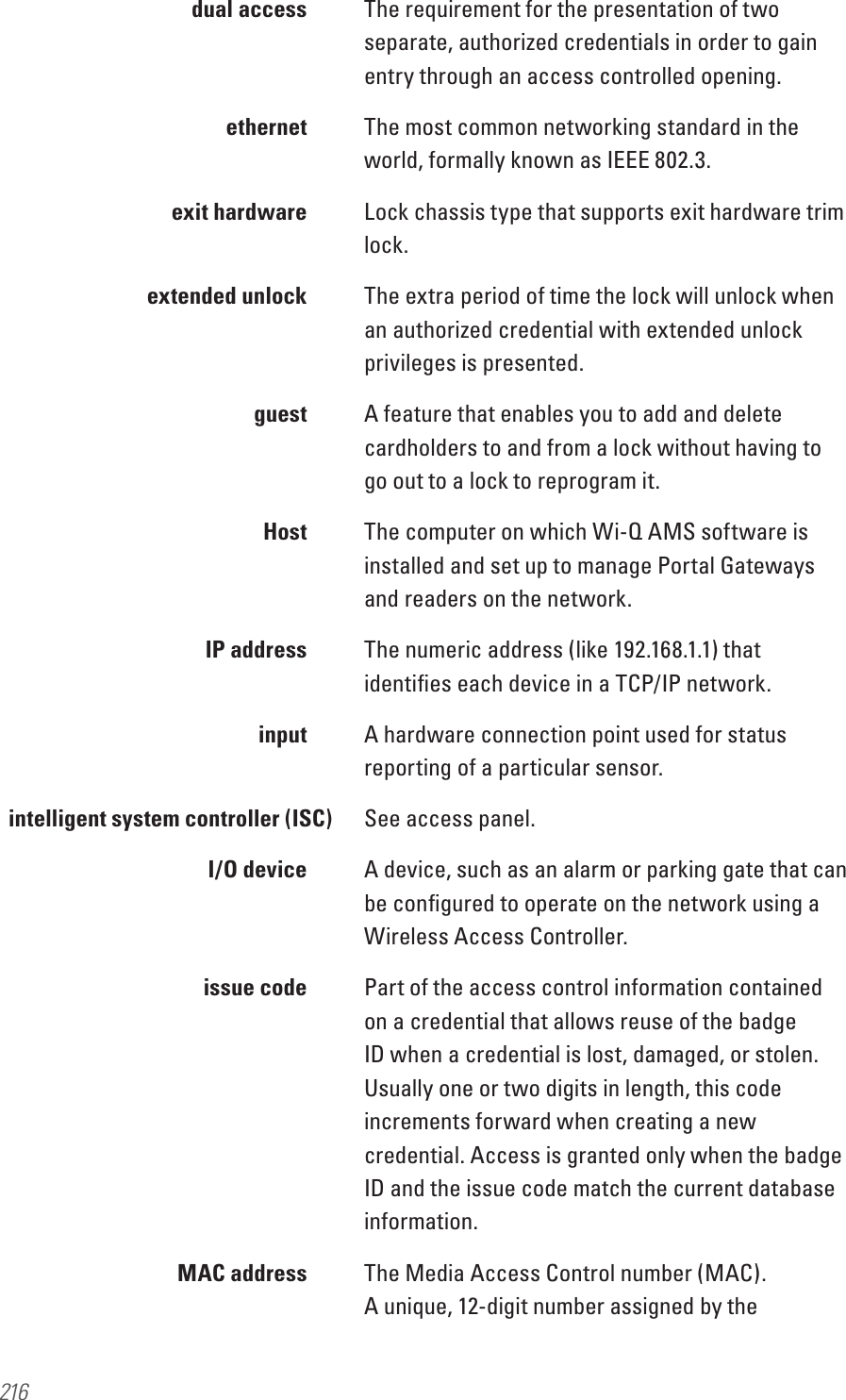 216  dual access  The requirement for the presentation of two separate, authorized credentials in order to gain entry through an access controlled opening.  ethernet The most common networking standard in the world, formally known as IEEE 802.3.  exit hardware  Lock chassis type that supports exit hardware trim lock.  extended unlock  The extra period of time the lock will unlock when an authorized credential with extended unlock privileges is presented. guest A feature that enables you to add and delete cardholders to and from a lock without having to go out to a lock to reprogram it. Host The computer on which Wi-Q AMS software is installed and set up to manage Portal Gateways and readers on the network.  IP address  The numeric address (like 192.168.1.1) that identiﬁes each device in a TCP/IP network. input A hardware connection point used for status reporting of a particular sensor.intelligent system controller (ISC)  See access panel.  I/O device  A device, such as an alarm or parking gate that can be conﬁgured to operate on the network using a Wireless Access Controller.  issue code  Part of the access control information contained on a credential that allows reuse of the badge ID when a credential is lost, damaged, or stolen. Usually one or two digits in length, this code increments forward when creating a new credential. Access is granted only when the badge ID and the issue code match the current database information.  MAC address  The Media Access Control number (MAC). A unique, 12-digit number assigned by the 