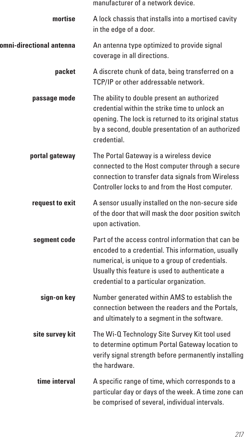 217manufacturer of a network device. mortise A lock chassis that installs into a mortised cavity in the edge of a door.  omni-directional antenna  An antenna type optimized to provide signal coverage in all directions. packet A discrete chunk of data, being transferred on a TCP/IP or other addressable network.  passage mode  The ability to double present an authorized credential within the strike time to unlock an opening. The lock is returned to its original status by a second, double presentation of an authorized credential.  portal gateway  The Portal Gateway is a wireless device connected to the Host computer through a secure connection to transfer data signals from Wireless Controller locks to and from the Host computer.  request to exit  A sensor usually installed on the non-secure side of the door that will mask the door position switch upon activation.  segment code  Part of the access control information that can be encoded to a credential. This information, usually numerical, is unique to a group of credentials. Usually this feature is used to authenticate a credential to a particular organization.  sign-on key  Number generated within AMS to establish the connection between the readers and the Portals, and ultimately to a segment in the software.  site survey kit  The Wi-Q Technology Site Survey Kit tool used to determine optimum Portal Gateway location to verify signal strength before permanently installing the hardware.  time interval  A speciﬁc range of time, which corresponds to a particular day or days of the week. A time zone can be comprised of several, individual intervals.