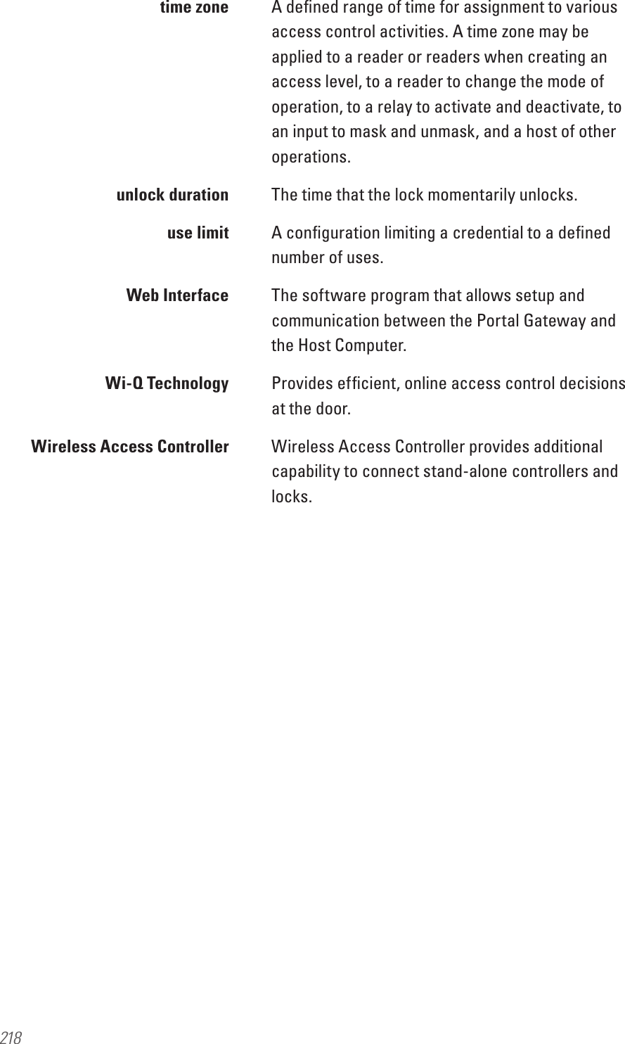 218  time zone  A deﬁned range of time for assignment to various access control activities. A time zone may be applied to a reader or readers when creating an access level, to a reader to change the mode of operation, to a relay to activate and deactivate, to an input to mask and unmask, and a host of other operations.  unlock duration  The time that the lock momentarily unlocks.  use limit  A conﬁguration limiting a credential to a deﬁned number of uses.  Web Interface  The software program that allows setup and communication between the Portal Gateway and the Host Computer.  Wi-Q Technology  Provides efﬁcient, online access control decisions at the door.  Wireless Access Controller  Wireless Access Controller provides additional capability to connect stand-alone controllers and locks.
