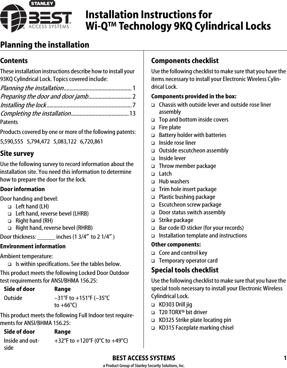 1Planning the installationBEST ACCESS SYSTEMSa Product Group of Stanley Security Solutions, Inc.ContentsThese installation instructions describe how to install your 93KQ Cylindrical Lock. Topics covered include:Planning the installation............................................... 1Preparing the door and door jamb..............................2Installing the lock...........................................................7Completing the installation........................................13PatentsProducts covered by one or more of the following patents:5,590,555   5,794,472   5,083,122   6,720,861Site surveyUse the following survey to record information about the installation site. You need this information to determine how to prepare the door for the lock.Door informationDoor handing and bevel:❑Left hand (LH)❑Left hand, reverse bevel (LHRB)❑Right hand (RH)❑Right hand, reverse bevel (RHRB)Door thickness:                 inches (1 3/4″ to 2 1/4″)Environment informationAmbient temperature:❑Is within specifications. See the tables below.This product meets the following Locked Door Outdoor test requirements for ANSI/BHMA 156.25:This product meets the following Full Indoor test require-ments for ANSI/BHMA 156.25:Side of door RangeOutside –31°F to +151°F (–35°C to +66°C)Side of door RangeInside and out-side+32°F to +120°F (0°C to +49°C)Components checklistUse the following checklist to make sure that you have the items necessary to install your Electronic Wireless Cylin-drical Lock.Components provided in the box:❑Chassis with outside lever and outside rose liner assembly❑Top and bottom inside covers❑Fire plate❑Battery holder with batteries❑Inside rose liner❑Outside escutcheon assembly❑Inside lever❑Throw member package❑Latch❑Hub washers❑Trim hole insert package❑Plastic bushing package❑Escutcheon screw package❑Door status switch assembly ❑Strike package❑Bar code ID sticker (for your records)❑Installation template and instructionsOther components:❑Core and control key❑Temporary operator cardSpecial tools checklistUse the following checklist to make sure that you have the special tools necessary to install your Electronic Wireless Cylindrical Lock.❑KD303 Drill jig❑T20 TORX® bit driver❑KD325 Strike plate locating pin❑KD315 Faceplate marking chiselInstallation Instructions for Wi-Q™ Technology 9KQ Cylindrical Locks