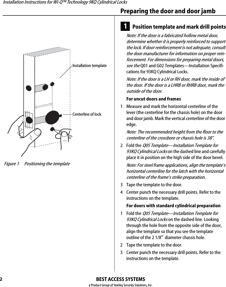 Installation Instructions for Wi-Q™ Technology 9KQ Cylindrical Locks2Preparing the door and door jambBEST ACCESS SYSTEMSa Product Group of Stanley Security Solutions, Inc.1Position template and mark drill pointsNote: If the door is a fabricated hollow metal door, determine whether it is properly reinforced to support the lock. If door reinforcement is not adequate, consult the door manufacturer for information on proper rein-forcement. For dimensions for preparing metal doors, see the Q01 and G02 Templates—Installation Specifi-cations for 93KQ Cylindrical Locks.Note: If the door is a LH or RH door, mark the inside of the door. If the door is a LHRB or RHRB door, mark the outside of the door.For uncut doors and frames1  Measure and mark the horizontal centerline of the lever (the centerline for the chassis hole) on the door and door jamb. Mark the vertical centerline of the door edge.Note: The recommended height from the floor to the centerline of the crossbore or chassis hole is 38”.2  Fold the Q05 Template—Installation Template for 93KQ Cylindrical Locks on the dashed line and carefully place it in position on the high side of the door bevel.Note: For steel frame applications, align the template’s horizontal centerline for the latch with the horizontal centerline of the frame’s strike preparation.3  Tape the template to the door.4  Center punch the necessary drill points. Refer to the instructions on the template.For doors with standard cylindrical preparation1  Fold the Q05 Template—Installation Template for 93KQ Cylindrical Locks on the dashed line. Looking through the hole from the opposite side of the door, align the template so that you see the template outline of the 2 1/8″diameter chassis hole.2  Tape the template to the door.3  Center punch the necessary drill points. Refer to the instructions on the template. Figure 1 Positioning the templateInstallation templateCenterline of lockInstallation Instructions for Wi-Q™ Technology 9KQ Cylindrical Locks3Installation Instructions for Wi-Q™ Technology 9KQ Cylindrical LocksPreparing the door and door jambBEST ACCESS SYSTEMSa Product Group of Stanley Security Solutions, Inc.2Drill holes and mortise for latch face1  Drill the holes listed below:■upper and lower trim holes◆5/8″ diameter◆through door■harness hole◆3/4″ diameter◆through door■motor wire hole◆7/16″ diameter◆through door◆before drilling chassis hole■chassis hole ◆2 1/8″ diameter◆through door◆after drilling motor wire hole■latch hole◆1″ diameter◆meets chassis hole■door status switch hole◆1″ diameter◆meets harness hole■anti-rotational hole, see “Use drill jig to drill through-bolt holes” on page 5.◆5/16” diameter◆through doorNote 1: To locate the center of a hole on the opposite side of the door, drill a pilot hole completely through the door.Note 2: For holes through the door, it is best to drill halfway from each side of the door to prevent the door from splintering.2  Mortise the edge of the door to fit the latch face.3  Drill the holes for the screws used to install the latch. Figure 2 Drilling holes and mortising for the latch faceLatch holeUpper trim holeHarnessholeMotor wire holeChassis holeLower trim holeLatch facemortiseInside of doorDoor status switch holeAnti-rotational holeAnti-rotational hole