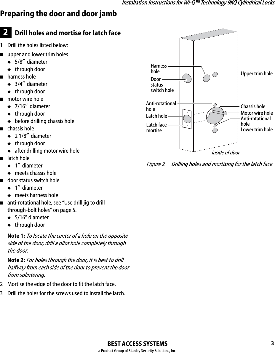 Installation Instructions for Wi-Q™ Technology 9KQ Cylindrical Locks3Installation Instructions for Wi-Q™ Technology 9KQ Cylindrical LocksPreparing the door and door jambBEST ACCESS SYSTEMSa Product Group of Stanley Security Solutions, Inc.2Drill holes and mortise for latch face1  Drill the holes listed below:■upper and lower trim holes◆5/8″ diameter◆through door■harness hole◆3/4″ diameter◆through door■motor wire hole◆7/16″ diameter◆through door◆before drilling chassis hole■chassis hole ◆2 1/8″ diameter◆through door◆after drilling motor wire hole■latch hole◆1″ diameter◆meets chassis hole■door status switch hole◆1″ diameter◆meets harness hole■anti-rotational hole, see “Use drill jig to drill through-bolt holes” on page 5.◆5/16” diameter◆through doorNote 1: To locate the center of a hole on the opposite side of the door, drill a pilot hole completely through the door.Note 2: For holes through the door, it is best to drill halfway from each side of the door to prevent the door from splintering.2  Mortise the edge of the door to fit the latch face.3  Drill the holes for the screws used to install the latch. Figure 2 Drilling holes and mortising for the latch faceLatch holeUpper trim holeHarnessholeMotor wire holeChassis holeLower trim holeLatch facemortiseInside of doorDoor status switch holeAnti-rotational holeAnti-rotational hole