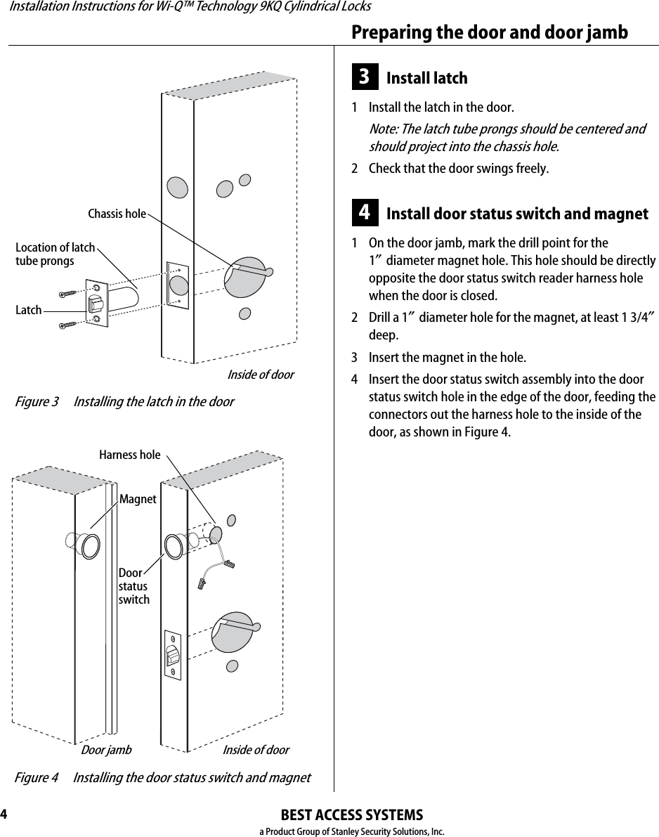 Installation Instructions for Wi-Q™ Technology 9KQ Cylindrical Locks4Preparing the door and door jambBEST ACCESS SYSTEMSa Product Group of Stanley Security Solutions, Inc.3Install latch1  Install the latch in the door.Note: The latch tube prongs should be centered and should project into the chassis hole.2  Check that the door swings freely.4Install door status switch and magnet1  On the door jamb, mark the drill point for the 1″diameter magnet hole. This hole should be directly opposite the door status switch reader harness hole when the door is closed.2  Drill a 1″diameter hole for the magnet, at least 1 3/4″ deep.3  Insert the magnet in the hole.4  Insert the door status switch assembly into the door status switch hole in the edge of the door, feeding the connectors out the harness hole to the inside of the door, as shown in Figure 4. Figure 3 Installing the latch in the doorLatchLocation of latchtube prongsChassis holeInside of door Figure 4 Installing the door status switch and magnetMagnetHarness holeInside of doorDoorstatusswitchDoor jamb