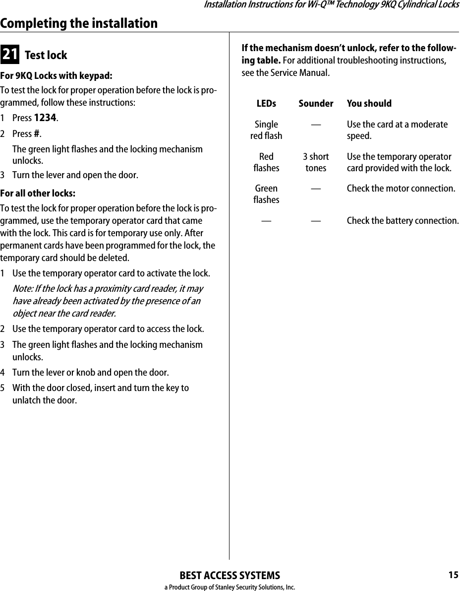 Installation Instructions for Wi-Q™ Technology 9KQ Cylindrical LocksBEST ACCESS SYSTEMSa Product Group of Stanley Security Solutions, Inc.15Installation Instructions for Wi-Q™ Technology 9KQ Cylindrical LocksCompleting the installation21 Test lockFor 9KQ Locks with keypad:To test the lock for proper operation before the lock is pro-grammed, follow these instructions:1 Press 1234.2 Press #.The green light flashes and the locking mechanism unlocks.3  Turn the lever and open the door.For all other locks:To test the lock for proper operation before the lock is pro-grammed, use the temporary operator card that came with the lock. This card is for temporary use only. After permanent cards have been programmed for the lock, the temporary card should be deleted.1  Use the temporary operator card to activate the lock.Note: If the lock has a proximity card reader, it may have already been activated by the presence of an object near the card reader.2  Use the temporary operator card to access the lock.3  The green light flashes and the locking mechanism unlocks.4  Turn the lever or knob and open the door.5  With the door closed, insert and turn the key to unlatch the door.If the mechanism doesn’t unlock, refer to the follow-ing table. For additional troubleshooting instructions, see the Service Manual.LEDs Sounder You shouldSingle red flash— Use the card at a moderate speed.Red flashes3 short tonesUse the temporary operator card provided with the lock.Green flashes— Check the motor connection.— — Check the battery connection.