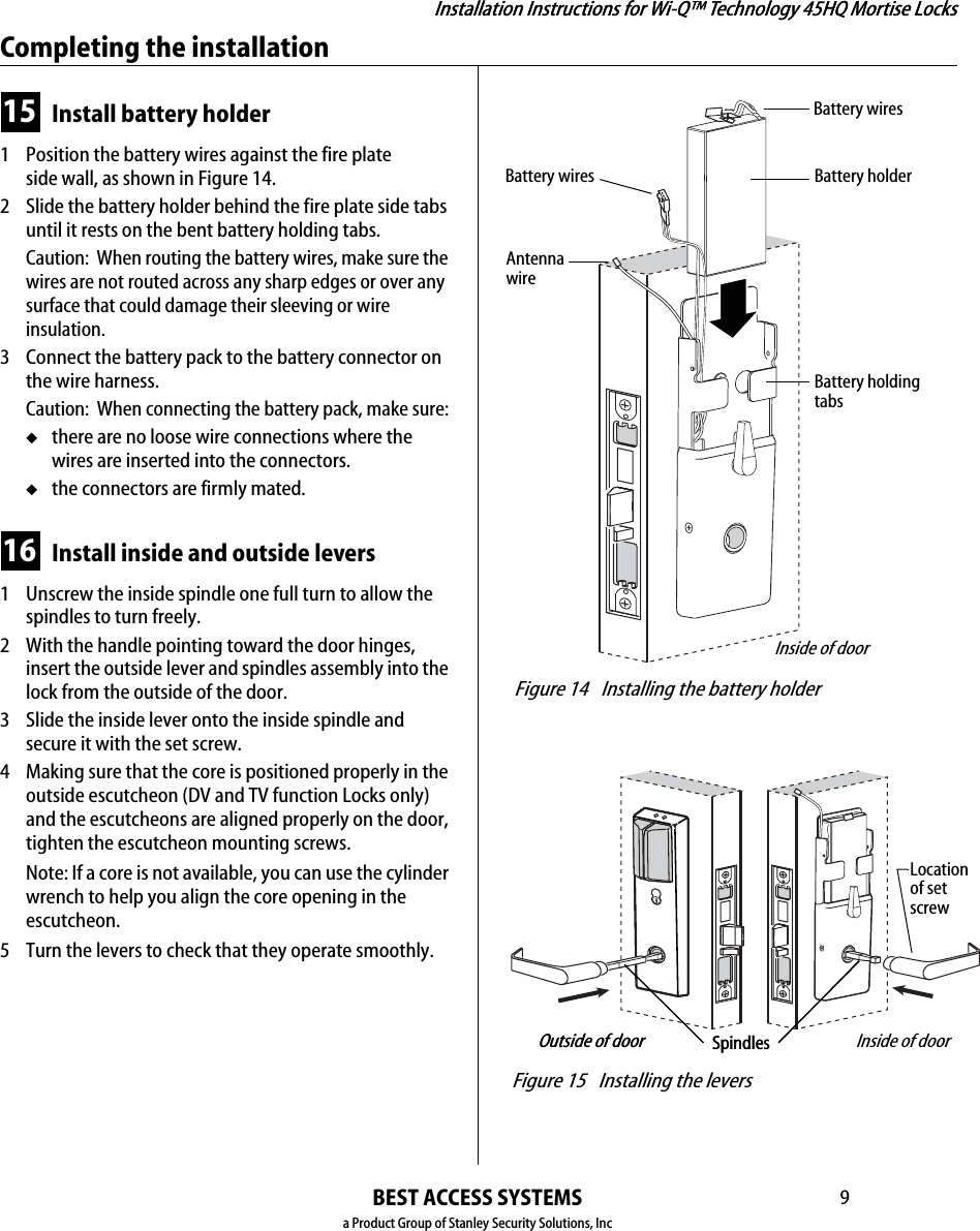 Installation Instructions for Wi-Q™ Technology 45HQ Mortise LocksBEST ACCESS SYSTEMSa Product Group of Stanley Security Solutions, Inc9Installation Instructions for Wi-Q™ Technology 45HQ Mortise LocksCompleting the installation15 Install battery holder1  Position the battery wires against the fire plate side wall, as shown in Figure 14.2 Slide the battery holder behind the fire plate side tabs until it rests on the bent battery holding tabs.Caution:  When routing the battery wires, make sure the wires are not routed across any sharp edges or over any surface that could damage their sleeving or wire insulation.3 Connect the battery pack to the battery connector on the wire harness.Caution:  When connecting the battery pack, make sure:◆there are no loose wire connections where the wires are inserted into the connectors.◆the connectors are firmly mated.16 Install inside and outside levers1  Unscrew the inside spindle one full turn to allow the spindles to turn freely.2 With the handle pointing toward the door hinges, insert the outside lever and spindles assembly into the lock from the outside of the door.3 Slide the inside lever onto the inside spindle and secure it with the set screw.4 Making sure that the core is positioned properly in the outside escutcheon (DV and TV function Locks only) and the escutcheons are aligned properly on the door, tighten the escutcheon mounting screws.Note: If a core is not available, you can use the cylinder wrench to help you align the core opening in the escutcheon.5 Turn the levers to check that they operate smoothly. Figure 14 Installing the battery holderInside of doorBattery holderBattery wiresBattery wiresBattery holding tabsAntenna wire Figure 15 Installing the leversSpindlesLocationof setscrewOutside of door Inside of doorSpindlesOutside of door