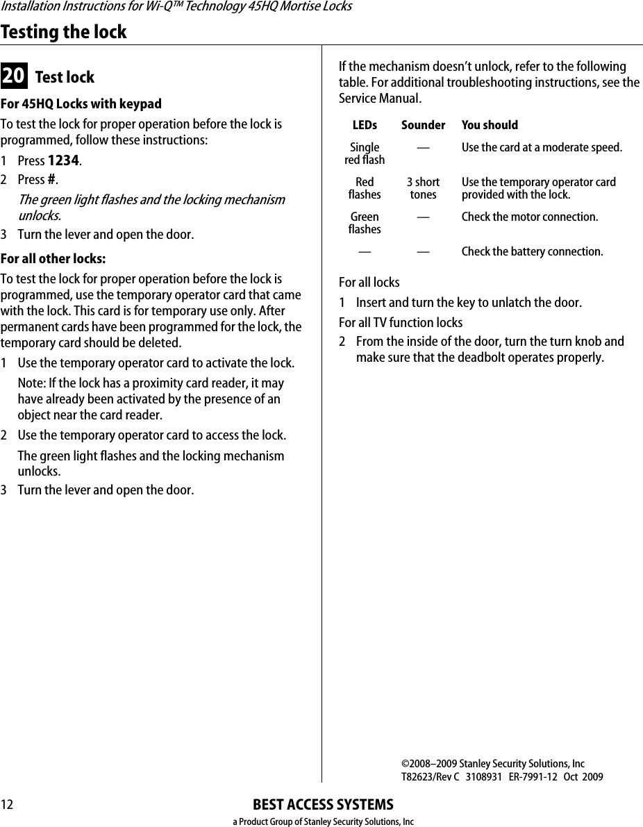 Installation Instructions for Wi-Q™ Technology 45HQ Mortise LocksBEST ACCESS SYSTEMSa Product Group of Stanley Security Solutions, Inc12Testing the lock20 Test lockFor 45HQ Locks with keypad To test the lock for proper operation before the lock is programmed, follow these instructions:1 Press 1234.2 Press #.The green light flashes and the locking mechanism unlocks.3 Turn the lever and open the door.For all other locks:To test the lock for proper operation before the lock is programmed, use the temporary operator card that came with the lock. This card is for temporary use only. After permanent cards have been programmed for the lock, the temporary card should be deleted.1  Use the temporary operator card to activate the lock.Note: If the lock has a proximity card reader, it may have already been activated by the presence of an object near the card reader.2 Use the temporary operator card to access the lock.The green light flashes and the locking mechanism unlocks.3 Turn the lever and open the door.If the mechanism doesn’t unlock, refer to the following table. For additional troubleshooting instructions, see the Service Manual.For all locks1  Insert and turn the key to unlatch the door.For all TV function locks2 From the inside of the door, turn the turn knob and make sure that the deadbolt operates properly.LEDs Sounder You shouldSingle red flash— Use the card at a moderate speed.Red flashes3 short tonesUse the temporary operator card provided with the lock.Green flashes— Check the motor connection.— — Check the battery connection.©2008–2009 Stanley Security Solutions, IncT82623/Rev C   3108931   ER-7991-12   Oct  2009BEST ACCESS SYSTEMSa Product Group of Stanley Security Solutions, Inc.1IntroductionThese installation instructions describe how to install your BEST® Wi-Q Technology™ EXQ Series Exit Hardware Trim. Electronic Stand-Alone Exit Hardware Trim is available for use with the following types of wide stile exit devices:  Precision® brand manufactured by Stanley (2000 Series), Von Duprin® (98/99 Series), and Sargent® (8800 Series).Not all features are available for all exit device configura-tions. The table below details what sensors are available for which exit device configurations:nDevice DSaa. Door position sensingTSbb. Request-to-exit (PHI touchbar monitoring) LScc. Latch sensingPrecisionRim (2100) ■■■Surface Vertical (2200) ■■■Mortise (2300) ■Wood Door Concealed (2700) ■■■Concealed Vertical (2800) ■■■Von Duprindd. Von Duprin is a registered trademark of Von Duprin, Inc.Rim ■ ■Surface Vertical ■Concealed Vertical ■Sargentee. Sargent is a registered trademark of Sargent Mfg. Co.Rimff. Latch must have lift-type trim input (8863)■ContentsThese instructions cover the following topics:Planning the installation................................................ 1Preparing the door.......................................................... 3Installing the exit hardware and trim ........................... 7Completing the installation ......................................... 16Site surveyUse the following survey to record information about the installation site and hardware application.Exit hardware type:Door handing and bevel:❑Left-hand reverse bevel (LHRB)❑Right-hand reverse bevel (RHRB)Door type:Door thickness:                 inches (1-3/4″ to 2-1/4″)Components checklistUse the following checklist to make sure that you have the items necessary to install your EXQ Exit Hardware Trim.❑rim ❑surface vertical rod❑mortise ❑concealed vertical rod❑Wood ❑Metal❑Escutcheon and lever assemblyInstallation Instructions for Wi-Q Technology™ EXQ  Exit Hardware Trim