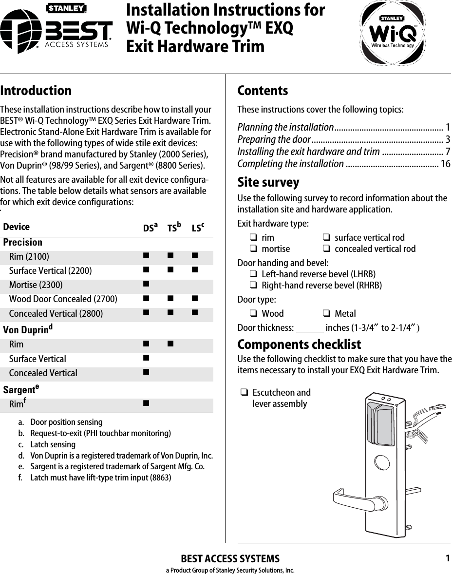 BEST ACCESS SYSTEMSa Product Group of Stanley Security Solutions, Inc.1IntroductionThese installation instructions describe how to install your BEST® Wi-Q Technology™ EXQ Series Exit Hardware Trim. Electronic Stand-Alone Exit Hardware Trim is available for use with the following types of wide stile exit devices:  Precision® brand manufactured by Stanley (2000 Series), Von Duprin® (98/99 Series), and Sargent® (8800 Series).Not all features are available for all exit device configura-tions. The table below details what sensors are available for which exit device configurations:nDevice DSaa. Door position sensingTSbb. Request-to-exit (PHI touchbar monitoring) LScc. Latch sensingPrecisionRim (2100) ■■■Surface Vertical (2200) ■■■Mortise (2300) ■Wood Door Concealed (2700) ■■■Concealed Vertical (2800) ■■■Von Duprindd. Von Duprin is a registered trademark of Von Duprin, Inc.Rim ■ ■Surface Vertical ■Concealed Vertical ■Sargentee. Sargent is a registered trademark of Sargent Mfg. Co.Rimff. Latch must have lift-type trim input (8863)■ContentsThese instructions cover the following topics:Planning the installation................................................ 1Preparing the door.......................................................... 3Installing the exit hardware and trim ........................... 7Completing the installation ......................................... 16Site surveyUse the following survey to record information about the installation site and hardware application.Exit hardware type:Door handing and bevel:❑Left-hand reverse bevel (LHRB)❑Right-hand reverse bevel (RHRB)Door type:Door thickness:                 inches (1-3/4″ to 2-1/4″)Components checklistUse the following checklist to make sure that you have the items necessary to install your EXQ Exit Hardware Trim.❑rim ❑surface vertical rod❑mortise ❑concealed vertical rod❑Wood ❑Metal❑Escutcheon and lever assemblyInstallation Instructions for Wi-Q Technology™ EXQ  Exit Hardware Trim