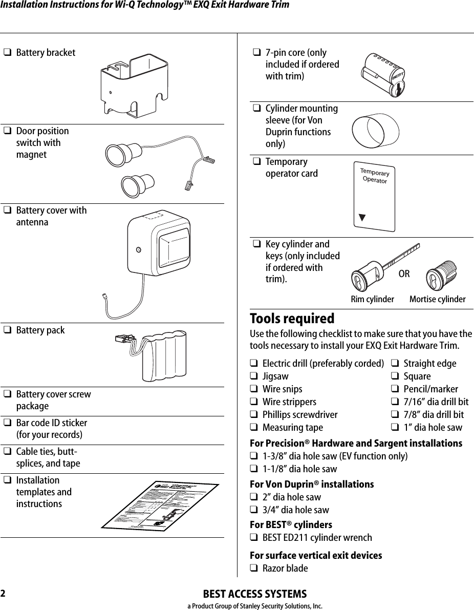 Installation Instructions for Wi-Q Technology™ EXQ Exit Hardware Trim2BEST ACCESS SYSTEMSa Product Group of Stanley Security Solutions, Inc.❑Battery bracket❑Door position switch with magnet❑Battery cover with antenna❑Battery pack❑Battery cover screw package❑Bar code ID sticker (for your records)❑Cable ties, butt-splices, and tape❑Installation templates and instructionsBEST ACCESS SYSTEMSa Product Group of Stanley Security Solutions, Inc.1IntroductionThese installation instructions describe how to install your BEST® Wi-Q Technology™ EXQ Series Exit Hardware Trim. Electronic Stand-Alone Exit Hardware Trim is available for use with the following types of wide stile exit devices manufactured by Stanley-Precision Hardware (2000 Series) and VonDuprin® (98/99 Serie s):Not all features are available for all exit device configura-tions. The table below details what sensors are available for which exit device configurations:nContentsThese instructions cover the following topics:Planning the installation................................................1Preparing the door.......................................................... 4Installing the exit hardware and trim............................8Completing the installation..........................................15Device DSaa. Door position sensingTSbb. Request-to-exit (PHI touchbar monitoring) LScc. Latch sensingPrecisionRim (2100)Surface Vertical (2200)Mortise (2300)Wood Door Concealed (2700)Concealed Vertical (2800)Von DuprinRimSurface VerticalConcealed VerticalSite surveyUse the following survey to record information about the installation site and hardware application.Exit hardware type:Door handing and bevel:Left-hand reverse bevel (LHRB)Right-hand reverse bevel (RHRB)Door type:Door thickness:                 inches (1-3/4″ to 2-1/4″)Components checklistUse the following checklist to make sure that you have the items necessary to install your EXQ Exit Hardware Trim.rim surface vertical rodmortise concealed vertical rodWood MetalEscutcheon and lever assemblyBattery bracketInstallation Instructions forWi-Q Technology™ EXQ Exit Hardware TrimTools requiredUse the following checklist to make sure that you have the tools necessary to install your EXQ Exit Hardware Trim.For Precision® Hardware and Sargent installations❑1-3/8” dia hole saw (EV function only)❑1-1/8” dia hole sawFor Von Duprin® installations❑2” dia hole saw❑3/4” dia hole sawFor BEST® cylinders❑BEST ED211 cylinder wrenchFor surface vertical exit devices❑Razor blade❑7-pin core (only included if ordered with trim)❑Cylinder mounting sleeve (for Von Duprin functions only)❑Temporary operator card❑Key cylinder and keys (only included if ordered with trim).❑Electric drill (preferably corded) ❑Straight edge❑Jigsaw ❑Square❑Wire snips ❑Pencil/marker❑Wire strippers ❑7/16” dia drill bit❑Phillips screwdriver ❑7/8” dia drill bit❑Measuring tape ❑1” dia hole sawBESTTemporaryOperatorRim cylinder Mortise cylinderOR