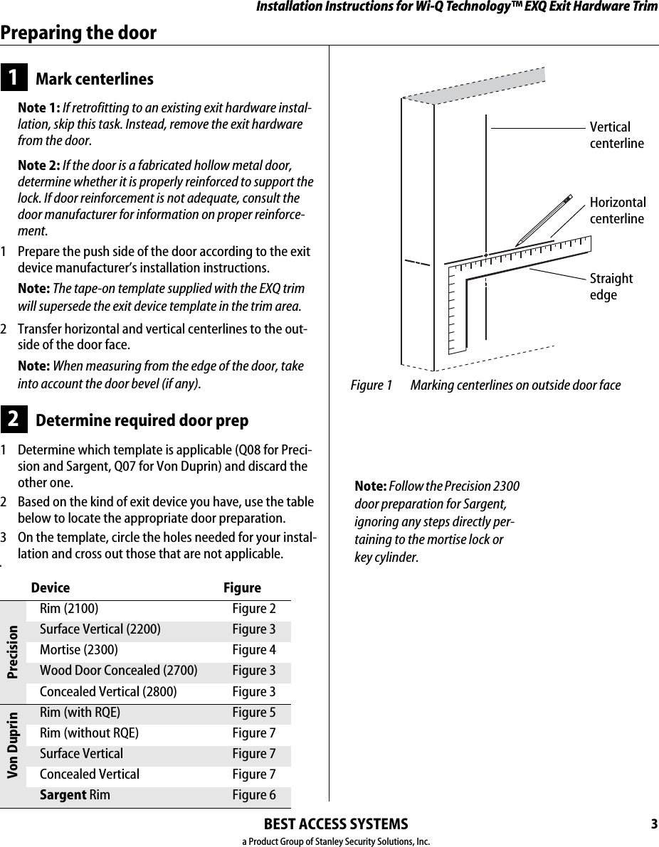 Installation Instructions for Wi-Q Technology™ EXQ Exit Hardware TrimBEST ACCESS SYSTEMSa Product Group of Stanley Security Solutions, Inc.3Installation Instructions for Wi-Q Technology™ EXQ Exit Hardware TrimPreparing the door1Mark centerlinesNote 1: If retrofitting to an existing exit hardware instal-lation, skip this task. Instead, remove the exit hardware from the door.Note 2: If the door is a fabricated hollow metal door, determine whether it is properly reinforced to support the lock. If door reinforcement is not adequate, consult the door manufacturer for information on proper reinforce-ment.1  Prepare the push side of the door according to the exit device manufacturer’s installation instructions.Note: The tape-on template supplied with the EXQ trim will supersede the exit device template in the trim area.2  Transfer horizontal and vertical centerlines to the out-side of the door face.Note: When measuring from the edge of the door, take into account the door bevel (if any).2Determine required door prep1  Determine which template is applicable (Q08 for Preci-sion and Sargent, Q07 for Von Duprin) and discard the other one.2  Based on the kind of exit device you have, use the table below to locate the appropriate door preparation. 3  On the template, circle the holes needed for your instal-lation and cross out those that are not applicable.nDevice FigurePrecisionRim (2100) Figure 2Surface Vertical (2200) Figure 3Mortise (2300) Figure 4Wood Door Concealed (2700) Figure 3Concealed Vertical (2800) Figure 3Von DuprinRim (with RQE) Figure 5Rim (without RQE) Figure 7Surface Vertical Figure 7Concealed Vertical Figure 7Sargent Rim Figure 6 Figure 1 Marking centerlines on outside door faceVertical centerlineHorizontal centerlineStraight edgeNote: Follow the Precision 2300 door preparation for Sargent, ignoring any steps directly per-taining to the mortise lock or key cylinder.