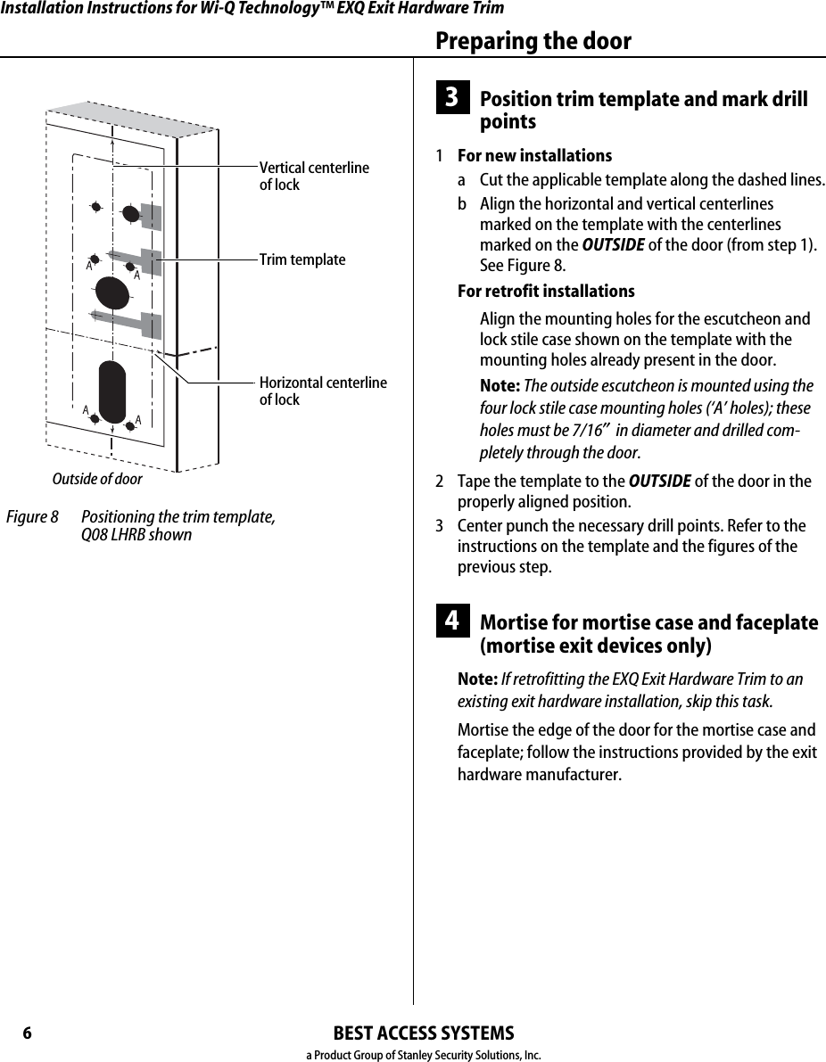 Installation Instructions for Wi-Q Technology™ EXQ Exit Hardware TrimBEST ACCESS SYSTEMSa Product Group of Stanley Security Solutions, Inc.6Preparing the door3Position trim template and mark drill points1  For new installationsa Cut the applicable template along the dashed lines.b Align the horizontal and vertical centerlines marked on the template with the centerlines marked on the OUTSIDE of the door (from step 1). See Figure 8.For retrofit installationsAlign the mounting holes for the escutcheon and lock stile case shown on the template with the mounting holes already present in the door.Note: The outside escutcheon is mounted using the four lock stile case mounting holes (‘A’ holes); these holes must be 7/16″ in diameter and drilled com-pletely through the door.2  Tape the template to the OUTSIDE of the door in the properly aligned position.3 Center punch the necessary drill points. Refer to the instructions on the template and the figures of the previous step.4Mortise for mortise case and faceplate (mortise exit devices only)Note: If retrofitting the EXQ Exit Hardware Trim to an existing exit hardware installation, skip this task.Mortise the edge of the door for the mortise case and faceplate; follow the instructions provided by the exit hardware manufacturer. Figure 8 Positioning the trim template,  Q08 LHRB shownTrim templateHorizontal centerline of lockVertical centerline of lockOutside of door