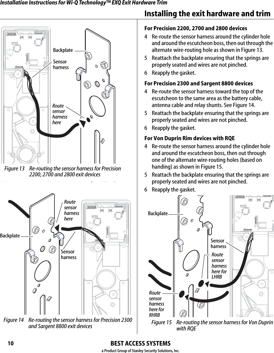 Installation Instructions for Wi-Q Technology™ EXQ Exit Hardware TrimBEST ACCESS SYSTEMSa Product Group of Stanley Security Solutions, Inc.10Installing the exit hardware and trimFor Precision 2200, 2700 and 2800 devices4  Re-route the sensor harness around the cylinder hole and around the escutcheon boss, then out through the alternate wire-routing hole as shown in Figure 13.5  Reattach the backplate ensuring that the springs are properly seated and wires are not pinched.6  Reapply the gasket.For Precision 2300 and Sargent 8800 devices4  Re-route the sensor harness toward the top of the escutcheon to the same area as the battery cable, antenna cable and relay shunts. See Figure 14.5  Reattach the backplate ensuring that the springs are properly seated and wires are not pinched.6 Reapply the gasket.For Von Duprin Rim devices with RQE4  Re-route the sensor harness around the cylinder hole and around the escutcheon boss, then out through one of the alternate wire-routing holes (based on handing) as shown in Figure 15.5  Reattach the backplate ensuring that the springs are properly seated and wires are not pinched.6 Reapply the gasket. Figure 13 Re-routing the sensor harness for Precision 2200, 2700 and 2800 exit devicesRoute sensor harness hereBackplateSensor harnessRoute sensor harness hereBackplateSensor harness Figure 14 Re-routing the sensor harness for Precision 2300 and Sargent 8800 exit devicesRoute sensor harness here for LHRBBackplateSensor harness Figure 15 Re-routing the sensor harness for Von Duprin with RQERoute sensor harness here for RHRBInstallation Instructions for Wi-Q Technology™ EXQ Exit Hardware TrimBEST ACCESS SYSTEMSa Product Group of Stanley Security Solutions, Inc.11Installation Instructions for Wi-Q Technology™ EXQ Exit Hardware TrimInstalling the exit hardware and trimFor Von Duprin vertical rod devices and rim without RQE4  Re-route the sensor harness as shown in Figure 16.5  Reattach the backplate ensuring that the springs are properly seated and wires are not pinched.6 Reapply the gasket.9Install cylinder (Von Duprin only)1  To determine the correct spindle length, try the cylin-der in the door while holding the escutcheon and lock stile case in place.Then break off the spindle at the groove where it will engage correctly with the latching mechanism.If necessary break off the mounting screws as shown in Figure 17.2  From the front of the escutcheon, insert the cylinder into the cylinder opening.3  Holding the cylinder in position in the escutcheon, insert the cylinder mounting sleeve through the back of the escutcheon, over the cylinder.4  Orient the cylinder and clamp plate as shown in  Figure 17. From the back of the escutcheon, secure the cylinder and mounting sleeve using the clamp plate and mounting screws. Figure 16 Re-routing the sensor harness for Von Duprin vertical rod and rim without RQE exit devicesRoute sensor harness hereSensor harnessBackplate Figure 17 Installing the cylinder for Von Duprin  rim and rod exit devicesRim cylinderScrewsSpindle Clamp plateBreak off the screws here.Orient the curve toward the cylinder.Mounting sleeveEscutcheon