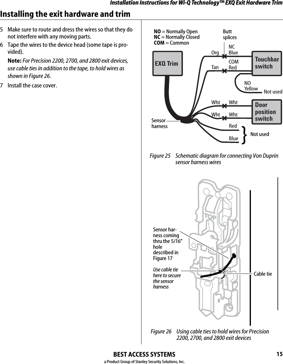 Installation Instructions for Wi-Q Technology™ EXQ Exit Hardware TrimBEST ACCESS SYSTEMSa Product Group of Stanley Security Solutions, Inc.15Installation Instructions for Wi-Q Technology™ EXQ Exit Hardware TrimInstalling the exit hardware and trim5  Make sure to route and dress the wires so that they do not interfere with any moving parts.6  Tape the wires to the device head (some tape is pro-vided).Note: For Precision 2200, 2700, and 2800 exit devices, use cable ties in addition to the tape, to hold wires as shown in Figure 26.7  Install the case cover.OrgNCBlueTanCOMRed Wht WhtWht WhtRedBlueTouchbarswitchEXQ TrimDoorpositionswitchNOYellow  Not used Figure 25 Schematic diagram for connecting Von Duprin sensor harness wires Butt splicesSensor harnessNot used}NO = Normally OpenNC = Normally ClosedCOM = CommonTOP Figure 26 Using cable ties to hold wires for Precision 2200, 2700, and 2800 exit devicesUse cable tie here to secure the sensor harnessSensor har-ness coming thru the 5/16” hole described in Figure 17 Cable tie